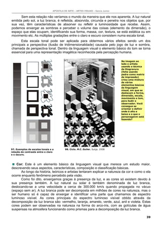 APOSTILA DE ARTE – ARTES VISUAIS – Garcia Junior

       Sem esta relação não veríamos o mundo da maneira que ele nos aparenta. A luz natural
emitida pelo sol, a luz branca, é refletida, absorvida, circunda e penetra nos objetos que, por
sua vez, têm características de absorver ou refletir a luminosidade que recebe. Assim,
podemos enxergar as sombras e perceber o volume das coisas (elemento da dimensão), o
espaço que elas ocupam, identificando sua forma, massa, cor, textura, se está estática ou em
movimento etc. As múltiplas gradações entre o claro e escuro consistem numa escala tonal.
       Esta escala tonal pode ser aplicada para obtermos vários efeitos sendo um dos
principais a perspectiva (ilusão de tridimensionalidade) causada pelo jogo de luz e sombra,
chamada de perspectiva tonal. Dentro da linguagem visual o elemento básico do tom se torna
essencial para uma representação imagética reconhecida pela percepção humana.

                                                                                    Na imagem ao
                                                                                    lado o artista
                                                                                    usando a técnica
                                                                                    da litogravura
                                                                                    (feita usando
                                                                                    pedra como matriz
                                                                                    de impressão)
                                                                                    criou uma mistura
                                                                                    de vários
                                                                                    elementos básicos
                                                                                    da linguagem
                                                                                    visual, em que se
                                                                                    destacam a forma,
                                                                                    dimensão, escala,
                                                                                    movimento e tom,
                                                                                    para iludir o
                                                                                    observador. Você
                                                                                    consegue se
                                                                                    orientar e definir
                                                                                    onde é alto e
                                                                                    baixo e o que o
                                                                                    personagenm está
                                                                                    fazendo?




97. Exemplos de escalas tonais e a         98. Ciclo. M.C. Escher. Suíça. 1938
relação do contraste entre o claro
e o escuro.



   Cor: Este é um elemento básico da linguagem visual que merece um estudo maior,
descrevendo seus aspectos, características, composição e classificação básicas.
      Ao longo da história, teóricos e artistas tentaram explicar a natureza da cor e como o ela
ocorre enquanto fenômeno percebido pela visão.
      Como foi dito, enxergamos graças à presença da luz, e as cores só existem devido à
sua presença também. A luz natural ou solar é também denominada de luz branca,
deslocando-se a uma velocidade a cerca de 300.000 km/s quando propagada no vácuo
(espaço sem ar). A luz branca pode ser decomposta em milhões de cores na natureza, mas o
ser humano só é capaz de enxergar e identificar uma parte que chamamos de espectro
luminoso visível. As cores principais do espectro luminoso visível obtido através da
decomposição da luz branca são: vermelho, laranja, amarelo, verde, azul, anil e violeta. Estas
cores podem ser observadas na natureza na forma do arco-íris, com as gotículas de água
suspensas na atmosfera funcionando como prismas para a decomposição da luz branca.

                                                                                                         39
 
