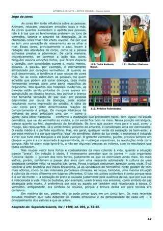 APOSTILA DE ARTE – ARTES VISUAIS – Garcia Junior

Jogo de cores

        As cores têm forte influência sobre as pessoas.
Animam, relaxam, provocam emoções boas e más.
As cores quentes aumentam o apetite nas pessoas,
não é à toa que as lanchonetes preferem os tons de
vermelho, laranja e amarelo na decoração. Já as
chamadas cores frias têm efeito inverso. Eis por que
se tem uma sensação de relaxamento ao se olhar o
mar. Essas cores, principalmente o azul, levam à
redução das atividades do corpo, como se a pessoa
estivesse prestes a adormecer. De certa maneira,
instintivamente, se conhece a ação das cores.
Ninguém associa emoções fortes, que fazem disparar
o coração, com tonalidades suaves e, muito menos,         110. Índia Kuikuro,      111. Mulher tibetana.
escuras. A paixão, por exemplo, é eternamente             Brasil.
simbolizada por corações vermelhos. Já quando se
está desanimado, a tendência é usar roupas de cores
frias. Se as cores estimulam as pessoas, há quem
acredite que podem até curar doenças, cada matiz
fornecendo energia para uma parte específica do
organismo. Nos quartos dos hospitais modernos, as
paredes estão sendo pintadas de cores suaves em
substituição ao clássico branco, isso porque o branco
traz tamanha sensação de paz que, em pessoas
deprimidas por causa de doenças, pode acabar
resultando numa impressão de solidão. A idéia de
usar cores para obter determinadas reações de
                                                          112. Prédios holandeses.
comportamento é antiga. Os monges tibetanos há
milhares de anos enfatizam uma cor — como o
verde, para obter harmonia — conforme a meditação que pretendem fazer. Tem lógica: na escala
cromática, que vai do vermelho ao violeta, a cor verde fica bem no meio. Nessa posição estratégica,
parece quente ou frio, dependendo da tonalidade. Os tons que puxam mais para o azul, como o
musgo, são repousantes. Já o verde-limão, próximo do amarelo, é considerado uma cor estimulante.
O verde médio é o perfeito equilíbrio. Mas, em geral, qualquer verde dá sensação de bem-estar, e
por esse motivo é a cor que significa "siga" no semáforo: diante da luz verde, o motorista é induzido
a crer que tudo está tranqüilo e ele pode avançar. O gritante vermelho, porém, provoca sempre um
choque — pois é a cor associada à agressividade, às mudanças repentinas, às revoluções onde corre
sangue. Não há quem ouse ignorá-lo, a não ser algumas pessoas ao volante, com os resultados que
todos conhecem.
        Nas roupas vestir tons fortes e contrastantes dá mais colorido à vida, quando a situação
parece “preta”. Em relação à idade, é interessante perceber que os jovens — cujo organismo
funciona rápido — gostam dos tons fortes, justamente os que os estimulam ainda mais. Os mais
velhos, porém, combinam o passar dos anos com uma crescente sobriedade. A cultura de uma
sociedade também influi na escolha das cores. Povos tropicais costumam apreciar cores vivas. É só
lembrar a arte plumária dos índios brasileiros. Já as sociedades do hemisfério norte gostam de tons
mais sóbrios, como os das milenares porcelanas chinesas. Às vezes, também, uma mesma situação
é colorida de modo diferente em lugares diferentes. O luto nos países ocidentais é preto porque essa
é a cor da morte — a sensação de preto é causada justamente pela ausência de luz, que por sua vez
é relacionada à vida. Mas os budistas, por exemplo, usam branco nos enterros, como símbolo da paz
alcançada pelo morto. A preferência por esta ou aquela cor também está relacionada à época. O
vermelho, antigamente, era símbolo de riqueza, porque a tintura dessa cor para tecidos era
caríssima.
        Em matéria de cor, porém, não se pode pintar tudo em um único tom. Os mais recentes
estudos mostram que tudo depende do estado emocional e da personalidade de cada um — e
principalmente dos valores a que se adere.

Adaptado de: Superinteressante, fev / 1998, ed. 005, p. 52-55.



                                                                                                     42
 