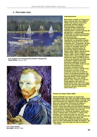 APOSTILA DE ARTE – ARTES VISUAIS – Garcia Junior



            Para saber mais

                                                                            Impressionismo

                                                                            Movimento surgido na França que
                                                                            durou apenas seis anos (1860 a
                                                                            1866), mas marcou a primeira
                                                                            revolução artística desde o
                                                                            Renascimento. Os artistas
                                                                            impressionistas rejeitavam a
                                                                            tradição da arte tradicional
                                                                            abandonando o estudo rigoroso da
                                                                            perspectiva, a composição
                                                                            equilibrada, as figuras idealizadas,
                                                                            o contraste tonal do claro-escuro
                                                                            do Renascimento.
                                                                            Os impressionistas buscavam
                                                                            representar as sensações visuais
                                                                            imediatas através da cor e da luz
                                                                            causando uma “impressão” de que
                                                                            o observador estivesse presente
                                                                            no lugar ou situação. Entre os
                                                                            principais representantes do
                                                                            movimento estavam Edouard
                                                                            Manet (1832-1883), Claude Monet
                                                                            (1840-1926), Pierre-Auguste
                                                                            Renoir (1841-1919) e Edgar Degas
                                                                            (1834-1917). Eles pesquisaram e
                                                                            estudaram sobre os efeitos da luz
 116. Imagem em monocromiaLe Bassin d’Argenteuil.                           e das cores pintando nas telas com
 Claude Monet. França. 1875                                                 pinceladas rápidas lembrando
                                                                            manchas irregulares. O pintor
                                                                            Claude Monet (1840-1926) foi um
                                                                            dos que mais explorou os
                                                                            princípios impressionistas,
                                                                            pintando ao ar livre, usando a luz
                                                                            do sol para combinar cores
                                                                            primárias puras uma ao lado da
                                                                            outra e as sombras pintadas com
                                                                            as cores complementares ao lado.
                                                                            Segundo Monet “tente esquecer
                                                                            que objetos têm à sua frente,
                                                                            árvore, casa, campo ou o que for.
                                                                            Pense apenas: aqui está um
                                                                            quadradinho azul, aqui uma longa
                                                                            forma cor-de-rosa, aqui uma faixa
                                                                            amarela e pinte-a exatamente
                                                                            como você a vê”.



                                                            Vincent van Gogh (1853-1890)

                                                            Artista holandês que seguiu os passos dos
                                                            impressionistas, mas criou um estilo próprio, forte
                                                            e autêntico cheio de expressividade e emoção. Sua
                                                            obra transmitia sua angústia e ânsia pela vida e
                                                            pela arte, alternando momentos de alegria e
                                                            tristeza profunda, o que caracterizava sua
                                                            loucura. Fazia suas telas com pinceladas rápidas e
                                                            curtas criando formas distorcidas com cores fortes
                                                            e contrastantes. Baseou toda a sua obra na
                                                            utilização da cor, pintando paisagens, ambientes
                                                            (como a famosa obra “O quarto”) e vários auto-
                                                            retratos. Viveu sem fama sem ter sua arte
                                                            reconhecida e vendeu apenas um único quadro em
                                                            toda sua vida. Atualmente suas obras são
                                                            comercializadas por milhões de dólares, estando
                                                            entre as mais valorizadas de todos os tempos. “As
                                                            telas dizem o que não pode ser dito em palavras”
                                                            – Van Gogh.

117. Auto-retrato.
Van Gogh Holanda. 1889
                                                                                                             44
 
