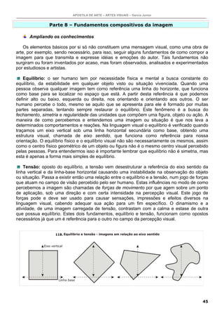 APOSTILA DE ARTE – ARTES VISUAIS – Garcia Junior


                Parte 8 – Fundamentos compositivos da imagem

      Ampliando os conhecimentos

    Os elementos básicos por si só não constituem uma mensagem visual, como uma obra de
arte, por exemplo, sendo necessário, para isso, seguir alguns fundamentos de como compor a
imagem para que transmita e expresse idéias e emoções do autor. Tais fundamentos não
surgiram ou foram inventados por acaso, mas foram observados, analisados e experimentados
por estudiosos e artistas.

    Equilíbrio: o ser humano tem por necessidade física e mental a busca constante do
equilíbrio, da estabilidade em qualquer objeto visto ou situação vivenciada. Quando uma
pessoa observa qualquer imagem tem como referência uma linha do horizonte, que funciona
como base para se localizar no espaço que está. A partir desta referência é que podemos
definir alto ou baixo, esquerda ou direita, nos orientando e orientando aos outros. O ser
humano percebe o todo, mesmo se aquilo que se apresenta para ele é formado por muitas
partes separadas, tentando sempre restaurar o equilíbrio. Este fenômeno é a busca do
fechamento, simetria e regularidade das unidades que compõem uma figura, objeto ou ação. A
maneira de como percebemos e entendemos uma imagem ou situação é que nos leva a
determinados comportamentos e reações. Na linguagem visual o equilíbrio é verificado quando
traçamos um eixo vertical sob uma linha horizontal secundária como base, obtendo uma
estrutura visual, chamada de eixo sentido, que funciona como referência para nossa
orientação. O equilíbrio físico e o equilíbrio visual não são necessariamente os mesmos, assim
como o centro físico geométrico de um objeto ou figura não é o mesmo centro visual percebido
pelas pessoas. Para entendermos isso é importante lembrar que equilíbrio não é simetria, mas
esta é apenas a forma mais simples de equilíbrio.

    Tensão: oposto do equilíbrio, a tensão vem desestruturar a referência do eixo sentido da
linha vertical e da linha-base horizontal causando uma instabilidade na observação do objeto
ou situação. Passa a existir então uma relação entre o equilíbrio e a tensão, num jogo de forças
que atuam no campo de visão percebido pelo ser humano. Estas influências no modo de como
percebemos a imagem são chamadas de forças de movimento por que agem sobre um ponto
de aplicação, sob uma direção e com certa intensidade na percepção visual. Este jogo de
forças pode e deve ser usado para causar sensações, impressões e efeitos diversos na
linguagem visual, cabendo adequar sua ação para um fim específico. O dinamismo e a
atividade, de uma imagem carregada de tensão, contrastam com a calma e estase de outra
que possua equilíbrio. Estes dois fundamentos, equilíbrio e tensão, funcionam como opostos
necessários já que um é referência para o outro no campo da percepção visual.


                   118.




                                                                                             45
 