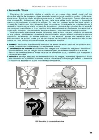 APOSTILA DE ARTE – ARTES VISUAIS – Garcia Junior

A Composição Plástica

    Chamamos de composição plástica o arranjo em um espaço (tela, papel, mural etc) dos
elementos básicos da linguagem visual seguindo fundamentos de equilíbrio-tensão, nivelamento-
aguçamento, ângulo de visão, atração-agrupamento e relação figura-fundo. Quando observarmos
uma composição, distinguimos várias formas, cada uma delas tendo sentido e importância
diferentes ao configurar um conjunto artístico. Por isso, em qualquer estilo das artes visuais, a
composição é sempre um fator primordial. Para obtermos um bom desenho ou uma boa pintura é
necessário considerarmos o fator composição, levando em consideração a distribuição e a situação
dos elementos, o equilíbrio e o ritmo existente entre esses elementos e finalmente o movimento e a
organização de valores relacionando-os à unidade do tema, a um centro de interesse principal.
    Uma composição interessante sempre foi buscada pelos artistas nos seus trabalhos, iniciando-se
na arte grega e redescoberta e reinventada no Renascimento e explorada em movimentos artísticos
posteriores. Atualmente, os artistas modernos e, em especial, aqueles que trabalham com o
Abstracionismo, se apóiam quase que exclusivamente na composição dos elementos básicos sem
possuir um tema definido em um referencial naturalista ou vivencial.

• Simetria: distribuição dos elementos do quadro em ambos os lados a partir de um ponto do eixo
  central, de modo que um lado esteja correspondente a outro.
• Compensação de massas: equilíbrio em uma imagem que se baseia na relação do “peso visual”
  que um elemento tem em relação ao outro nesta imagem, levando em consideração a escala
  (relação de tamanhos) entre a massa visual de um elemento e outro, a distância que os separa e o
  valor tonal entre eles.
• Harmonia: emprego adequado dos elementos básicos na imagem, de maneira a possibilitar maior
  direcionamento ao expressar e transmitir idéias e sentimentos na composição artística. A harmonia
  se relaciona e depende dos outros fundamentos compositivos.




                                 123. Exemplos de composição plástica.




                                                                                                48
 