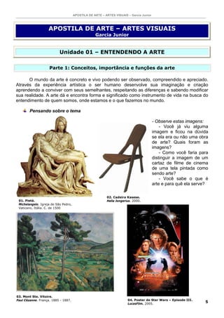 APOSTILA DE ARTE – ARTES VISUAIS – Garcia Junior



                    APOSTILA DE ARTE – ARTES VISUAIS
                                                   Garcia Junior


                           Unidade 01 – ENTENDENDO A ARTE

                    Parte 1: Conceitos, importância e funções da arte

      O mundo da arte é concreto e vivo podendo ser observado, compreendido e apreciado.
Através da experiência artística o ser humano desenvolve sua imaginação e criação
aprendendo a conviver com seus semelhantes, respeitando as diferenças e sabendo modificar
sua realidade. A arte dá e encontra forma e significado como instrumento de vida na busca do
entendimento de quem somos, onde estamos e o que fazemos no mundo.

        Pensando sobre o tema

                                                                                         - Observe estas imagens:
                                                                                             - Você já viu alguma
                                                                                         imagem e ficou na dúvida
                                                                                         se ela era ou não uma obra
                                                                                         de arte? Quais foram as
                                                                                         imagens?
                                                                                             - Como você faria para
                                                                                         distinguir a imagem de um
                                                                                         cartaz de filme de cinema
                                                                                         de uma tela pintada como
                                                                                         sendo arte?
                                                                                             - Você sabe o que é
                                                                                         arte e para quê ela serve?

                                                          02. Cadeira Kasese.
 01. Pietá.                                               Hella Jongerius. 2000.
 Michelangelo. Igreja de São Pedro,
 Vaticano, Itália. C. de 1500




03. Mont Ste. Vitoire.
Paul Cézanne. França. 1885 - 1887.                                     04. Poster de Star Wars – Episode III.
                                                                       LucasFilm. 2005.
                                                                                                                 5
 