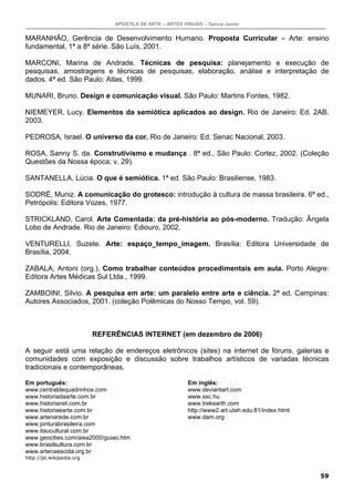 APOSTILA DE ARTE – ARTES VISUAIS – Garcia Junior


MARANHÃO, Gerência de Desenvolvimento Humano. Proposta Curricular – Arte: ensino
fundamental, 1ª a 8ª série. São Luís, 2001.

MARCONI, Marina de Andrade. Técnicas de pesquisa: planejamento e execução de
pesquisas, amostragens e técnicas de pesquisas, elaboração, análise e interpretação de
dados. 4ª ed. São Paulo: Atlas, 1999.

MUNARI, Bruno. Design e comunicação visual. São Paulo: Martins Fontes, 1982.

NIEMEYER, Lucy. Elementos da semiótica aplicados ao design. Rio de Janeiro: Ed. 2AB,
2003.

PEDROSA, Israel. O universo da cor. Rio de Janeiro: Ed. Senac Nacional, 2003.

ROSA, Sanny S. da. Construtivismo e mudança . 8ª ed., São Paulo: Cortez, 2002. (Coleção
Questões da Nossa época; v. 29).

SANTANELLA, Lúcia. O que é semiótica. 1ª ed. São Paulo: Brasiliense, 1983.

SODRÉ, Muniz. A comunicação do grotesco: introdução à cultura de massa brasileira. 6ª ed.,
Petrópolis: Editora Vozes, 1977.

STRICKLAND, Carol. Arte Comentada: da pré-história ao pós-moderno. Tradução: Ângela
Lobo de Andrade. Rio de Janeiro: Ediouro, 2002.

VENTURELLI, Suzete. Arte: espaço_tempo_imagem. Brasília: Editora Universidade de
Brasília, 2004.

ZABALA, Antoni (org.). Como trabalhar conteúdos procedimentais em aula. Porto Alegre:
Editora Artes Médicas Sul Ltda., 1999.

ZAMBOINI, Silvio. A pesquisa em arte: um paralelo entre arte e ciência. 2ª ed. Campinas:
Autores Associados, 2001. (coleção Polêmicas do Nosso Tempo, vol. 59).



                          REFERÊNCIAS INTERNET (em dezembro de 2006)

A seguir está uma relação de endereços eletrônicos (sites) na internet de fóruns, galerias e
comunidades com exposição e discussão sobre trabalhos artísticos de variadas técnicas
tradicionais e contemporâneas.

Em português:                                              Em inglês:
www.centraldequadrinhos.com                                www.deviantart.com
www.historiadaarte.com.br                                  www.sxc.hu
www.historianet.com.br                                     www.trekearth.com
www.historiaearte.com.br                                   http://www2.art.utah.edu:81/index.html
www.artenarede.com.br                                      www.dam.org
www.pinturabrasileira.com
www.itaucultural.com.br
www.geocities.com/aiea2000/guiao.htm
www.brasilsultura.com.br
www.artenaescola.org.br
http://pt.wikipedia.org


                                                                                                    59
 