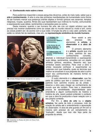 APOSTILA DE ARTE – ARTES VISUAIS – Garcia Junior


        Conhecendo mais sobre o tema

        Para podermos responder a essas perguntas devemos, antes de mais nada, saber que a
arte é conhecimento. A arte é uma das primeiras manifestações da humanidade como forma
do ser humano marcar sua presença criando objetos e formas (pintura nas cavernas, templos
religiosos, roupas, quadros, filmes etc) que representam sua vivência no mundo, comunicando
e expressando suas idéias, sentimentos e sensações para os outros.
        Desta maneira, quando o ser humano faz arte, ele cria um objeto artístico que não
precisa nos mostrar exatamente como as coisas são no mundo natural ou vivido e sim, como
as coisas podem ser, de acordo com a sua visão. A função da arte e o seu valor, portanto, não
estão no retrato fiel da realidade, mas sim, na representação simbólica do mundo humano.

                                                        1. O Artista cria,           Para existir a arte
                                                        transmitindo e
                                                        expressando idéias e   são       precisos      três
                                                        sentimentos...         elementos: o artista, o
                                                         2. Na forma de um
                                                                               observador e a obra de
                                                         Objeto Artístico – a  arte.
                                                         obra de arte que...
                                                                                     O primeiro elemento
                                                         3. O Observador vê,   é o artista, aquele que cria
                                                         analisa, compreende e a obra, partindo do seu
                                                         aprecia.
                                                                               conhecimento       concreto,
                                                       abstrato e individual transmitindo e expressando
                                                       suas idéias, sentimentos, emoções em um objeto
                                                       artístico (pintura, escultura, desenho etc) que
                                                       simbolize esses conceitos. Para criar a obra o
                                                       artista necessita conhecer e experimentar os
                                                       materiais com que trabalha, quais as técnicas que
                                                       melhor se encaixam à sua proposta de arte e como
                                                       expor seu conhecimento de maneira formal no
                                                       objeto artístico.
05. Artista Philippe Farraut esculpindo em pedra.               O outro elemento é o observador, que faz
                                                       parte do público que tem o contato com a obra,
                                                       partindo num caminho inverso ao do artista –
                                                       observa a obra para chegar ao conhecimento de
                                                       mundo que ela contém. Para isso o observador
                                                       precisa de sensibilidade, disponibilidade para
                                                       entendê-la e algum conhecimento de história e
                                                       história da arte, assim poderá entender o contexto
                                                       em que a obra foi produzida e fazer relação com o
                                                       seu próprio contexto.
                                                                Por fim, a obra de arte ou o objeto
                                                       artístico, faz parte de todo o processo, indo da
                                                       criação do artista até o entendimento e apreciação
                                                       do observador. A obra de arte guarda um fim em si
                                                       mesma sem precisar de um complemento ou
                                                       “tradução”, desde que isso não faça parte da
                                                       proposta do artista.

06. Visitantes no Museu do Vidro em Nova York,
Estados Unidos.




                                                                                                         6
 