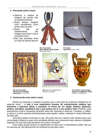 APOSTILA DE ARTE – ARTES VISUAIS – Garcia Junior


      Pensando sobre o tema

      • Observe e analise as
        imagens de acordo com
        os questionamentos:
      • Quais dessas imagens
        você consideraria como
        sendo obra de arte?
      • Quais         são     as
        características      das
        imagens que levam você a
        considerar isso?
      • Elas são parecidas entre
        si e são da mesma época?


                                          06. Colar-apito.                  07. Bicho.
                                          Etnia indígena Urubu Kaapor.      Ligia Clark. Brasil. 1960.
                                          Maranhão, Brasil.




      08. A Anunciação.                       09. Peça de propaganda de                  10. Cratera (vaso) grego.
      Iluminura de evangelho                  indústria de papel.                        Imagem de espetáculo teatral.
      manuscrito. C. de 1150.                                                            Grécia. C. de 500 A.C.


      Conhecendo mais sobre o tema

        Dentre os possíveis e variados conceitos que a arte pode ter podemos sintetizá-los do
seguinte modo – a arte é uma experiência humana de conhecimento estético que
transmite e expressa idéias e emoções na forma de um objeto artístico (desenho,
pintura, escultura, arquitetura etc) e que possui em si o seu próprio valor. Portanto, para
apreciarmos a arte é necessário aprender sobre ela. Aprender a observar, a analisar, a refletir,
a criticar e a emitir opiniões fundamentadas sobre gostos, estilos, materiais e modos diferentes
de fazer arte.
        Uma tela pintada na Europa no séc. XIX pode não ter o mesmo valor artístico para uma
comunidade indígena ou para uma sociedade africana que conservem seus valores e tradições
originais. Por que isso pode acontecer se a arte é universal?
        Para esses grupos étnicos os significados da arte como a entendemos podem não ser
os mesmos por não pertencerem ao contexto em que eles vivem.

                                                                                                                  7
 