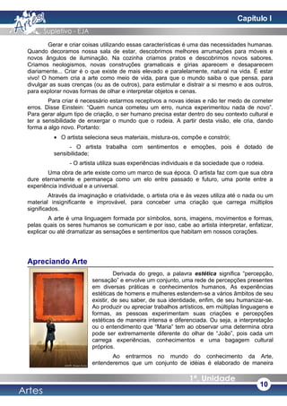 Gerar e criar coisas utilizando essas características é uma das necessidades humanas.
Quando decoramos nossa sala de estar, descobrimos melhores arrumações para móveis e
novos ângulos de iluminação. Na cozinha criamos pratos e descobrimos novos sabores.
Criamos neologismos, novas construções gramaticais e gírias aparecem e desaparecem
diariamente... Criar é o que existe de mais elevado e paralelamente, natural na vida. É estar
vivo! O homem cria a arte como meio de vida, para que o mundo saiba o que pensa, para
divulgar as suas crenças (ou as de outros), para estimular e distrair a si mesmo e aos outros,
para explorar novas formas de olhar e interpretar objetos e cenas.
Para criar é necessário estarmos receptivos a novas ideias e não ter medo de cometer
erros. Disse Einstein: “Quem nunca cometeu um erro, nunca experimentou nada de novo”.
Para gerar algum tipo de criação, o ser humano precisa estar dentro do seu contexto cultural e
ter a sensibilidade de enxergar o mundo que o rodeia. A partir desta visão, ele cria, dando
forma a algo novo. Portanto:
• O artista seleciona seus materiais, mistura-os, compõe e constrói;
- O artista trabalha com sentimentos e emoções, pois é dotado de
sensibilidade;
- O artista utiliza suas experiências individuais e da sociedade que o rodeia.
Uma obra de arte existe como um marco de sua época. O artista faz com que sua obra
dure eternamente e permaneça como um elo entre passado e futuro, uma ponte entre a
experiência individual e a universal.
Através da imaginação e criatividade, o artista cria e às vezes utiliza até o nada ou um
material insignificante e improvável, para conceber uma criação que carrega múltiplos
significados.
A arte é uma linguagem formada por símbolos, sons, imagens, movimentos e formas,
pelas quais os seres humanos se comunicam e por isso, cabe ao artista interpretar, enfatizar,
explicar ou até dramatizar as sensações e sentimentos que habitam em nossos corações.
Apreciando Arte
Derivada do grego, a palavra estética significa “percepção,
sensação” e envolve um conjunto, uma rede de percepções presentes
em diversas práticas e conhecimentos humanos, As experiências
estéticas de homens e mulheres estendem-se a vários âmbitos de seu
existir, de seu saber, de sua identidade, enfim, de seu humanizar-se.
Ao produzir ou apreciar trabalhos artísticos, em múltiplas linguagens e
formas, as pessoas experimentam suas criações e percepções
estéticas de maneira intensa e diferenciada. Ou seja, a interpretação
ou o entendimento que “Maria” tem ao observar uma determina obra
pode ser extremamente diferente do olhar de “João”, pois cada um
carrega experiências, conhecimentos e uma bagagem cultural
próprios.
Ao entrarmos no mundo do conhecimento da Arte,
entenderemos que um conjunto de idéias é elaborado de maneira
10
Capítulo I
 