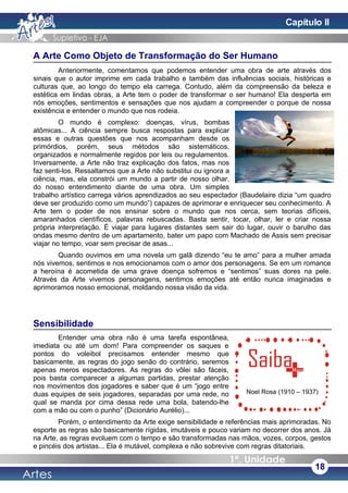 A Arte Como Objeto de Transformação do Ser Humano
Anteriormente, comentamos que podemos entender uma obra de arte através dos
sinais que o autor imprime em cada trabalho e também das influências sociais, históricas e
culturas que, ao longo do tempo ela carrega. Contudo, além da compreensão da beleza e
estética em lindas obras, a Arte tem o poder de transformar o ser humano! Ela desperta em
nós emoções, sentimentos e sensações que nos ajudam a compreender o porque de nossa
existência e entender o mundo que nos rodeia.
O mundo é complexo: doenças, vírus, bombas
atômicas... A ciência sempre busca respostas para explicar
essas e outras questões que nos acompanham desde os
primórdios, porém, seus métodos são sistemáticos,
organizados e normalmente regidos por leis ou regulamentos.
Inversamente, a Arte não traz explicação dos fatos, mas nos
faz senti-los. Ressaltamos que a Arte não substitui ou ignora a
ciência, mas, ela constrói um mundo a partir de nosso olhar,
do nosso entendimento diante de uma obra. Um simples
trabalho artístico carrega vários aprendizados ao seu espectador (Baudelaire dizia “um quadro
deve ser produzido como um mundo”) capazes de aprimorar e enriquecer seu conhecimento. A
Arte tem o poder de nos ensinar sobre o mundo que nos cerca, sem teorias difíceis,
amaranhados científicos, palavras rebuscadas. Basta sentir, tocar, olhar, ler e criar nossa
própria interpretação. É viajar para lugares distantes sem sair do lugar, ouvir o barulho das
ondas mesmo dentro de um apartamento, bater um papo com Machado de Assis sem precisar
viajar no tempo, voar sem precisar de asas...
Quando ouvimos em uma novela um galã dizendo “eu te amo” para a mulher amada
nós vivemos, sentimos e nos emocionamos com o amor dos personagens. Se em um romance
a heroína é acometida de uma grave doença sofremos e “sentimos” suas dores na pele.
Através da Arte vivemos personagens, sentimos emoções até então nunca imaginadas e
aprimoramos nosso emocional, moldando nossa visão da vida.
Sensibilidade
Entender uma obra não é uma tarefa espontânea,
imediata ou até um dom! Para compreender os saques e
pontos do voleibol precisamos entender mesmo que
basicamente, as regras do jogo senão do contrário, seremos
apenas meros espectadores. As regras do vôlei são fáceis,
pois basta comparecer a algumas partidas, prestar atenção
nos movimentos dos jogadores e saber que é um “jogo entre
duas equipes de seis jogadores, separadas por uma rede, no
qual se manda por cima dessa rede uma bola, batendo-lhe
com a mão ou com o punho” (Dicionário Aurélio)...
Porém, o entendimento da Arte exige sensibilidade e referências mais aprimoradas. No
esporte as regras são basicamente rígidas, imutáveis e pouco variam no decorrer dos anos. Já
na Arte, as regras evoluem com o tempo e são transformadas nas mãos, vozes, corpos, gestos
e pincéis dos artistas... Ela é mutável, complexa e não sobrevive com regras ditatoriais.
18
Noel Rosa (1910 – 1937)
Capítulo II
 