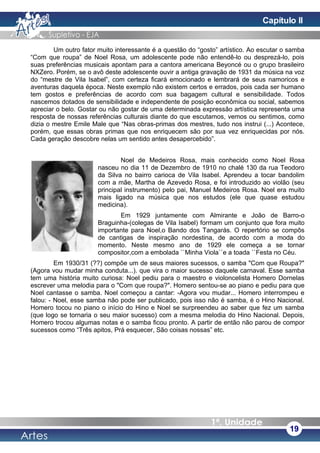 Um outro fator muito interessante é a questão do “gosto” artístico. Ao escutar o samba
“Com que roupa” de Noel Rosa, um adolescente pode não entendê-lo ou desprezá-lo, pois
suas preferências musicais apontam para a cantora americana Beyoncé ou o grupo brasileiro
NXZero. Porém, se o avô deste adolescente ouvir a antiga gravação de 1931 da música na voz
do “mestre de Vila Isabel”, com certeza ficará emocionado e lembrará de seus namoricos e
aventuras daquela época. Neste exemplo não existem certos e errados, pois cada ser humano
tem gostos e preferências de acordo com sua bagagem cultural e sensibilidade. Todos
nascemos dotados de sensibilidade e independente de posição econômica ou social, sabemos
apreciar o belo. Gostar ou não gostar de uma determinada expressão artística representa uma
resposta de nossas referências culturais diante do que escutamos, vemos ou sentimos, como
dizia o mestre Emile Male que “Nas obras-primas dos mestres, tudo nos instrui (...) Acontece,
porém, que essas obras primas que nos enriquecem são por sua vez enriquecidas por nós.
Cada geração descobre nelas um sentido antes desapercebido”.
Noel de Medeiros Rosa, mais conhecido como Noel Rosa
nasceu no dia 11 de Dezembro de 1910 no chalé 130 da rua Teodoro
da Silva no bairro carioca de Vila Isabel. Aprendeu a tocar bandolim
com a mãe, Martha de Azevedo Rosa, e foi introduzido ao violão (seu
principal instrumento) pelo pai, Manuel Medeiros Rosa. Noel era muito
mais ligado na música que nos estudos (ele que quase estudou
medicina).
Em 1929 juntamente com Almirante e João de Barro-o
Braguinha-(colegas de Vila Isabel) formam um conjunto que fora muito
importante para Noel,o Bando dos Tangarás. O repertório se compôs
de cantigas de inspiração nordestina, de acordo com a moda do
momento. Neste mesmo ano de 1929 ele começa a se tornar
compositor,com a embolada ``Minha Viola``e a toada ``Festa no Céu.
Em 1930/31 (??) compõe um de seus maiores sucessos, o samba "Com que Roupa?"
(Agora vou mudar minha conduta...). que vira o maior sucesso daquele carnaval. Esse samba
tem uma história muito curiosa: Noel pediu para o maestro e violoncelista Homero Dornelas
escrever uma melodia para o "Com que roupa?". Homero sentou-se ao piano e pediu para que
Noel cantasse o samba. Noel começou a cantar: -Agora vou mudar... Homero interrompeu e
falou: - Noel, esse samba não pode ser publicado, pois isso não é samba, é o Hino Nacional.
Homero tocou no piano o início do Hino e Noel se surpreendeu ao saber que fez um samba
(que logo se tornaria o seu maior sucesso) com a mesma melodia do Hino Nacional. Depois,
Homero trocou algumas notas e o samba ficou pronto. A partir de então não parou de compor
sucessos como “Três apitos, Prá esquecer, São coisas nossas” etc.
19
Capítulo II
 