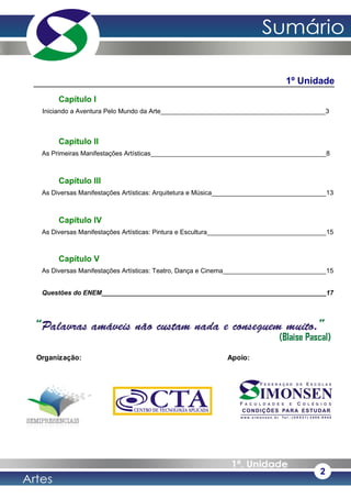 1º Unidade
Capítulo I
Iniciando a Aventura Pelo Mundo da Arte______________________________________________3
Capítulo II
As Primeiras Manifestações Artísticas_________________________________________________8
Capítulo III
As Diversas Manifestações Artísticas: Arquitetura e Música________________________________13
Capítulo IV
As Diversas Manifestações Artísticas: Pintura e Escultura__________________________________15
Capítulo V
As Diversas Manifestações Artísticas: Teatro, Dança e Cinema_____________________________15
Questões do ENEM_______________________________________________________________17
2
Organização: Apoio:
 