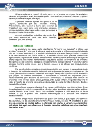 O homem planeja e constrói há muito tempo e, certamente, as origens da arquitetura
são mais antigas que a aparição daquele que foi considerado o primeiro arquiteto - o projetista
de uma pirâmide em degraus do Egito.
A primeira pirâmide erguida no Egito foi a do rei
Dejezer, construída por seu arquiteto, Imhotep.
Anteriormente, eles usavam o barro para construir as
"mastabas" que eram como uma montanha achatada.
Imhotep substituiu o barro por pedra, o que aumentava a
duração e fixação da pirâmide.
As mais conhecidas pirâmides são as de Gizé,
que foram construídas pelos reis Kufu, Quefrém,
Mekerinos (pai, filho e neto).
Definição Histórica
A arquitetura (do grego arché significando "primeiro" ou "principal" e tékton que
significa "construção") refere-se à arte ou a técnica de projetar e edificar o ambiente habitado
pelo ser humano. Neste sentido, a arquitetura trata destacadamente da organização do espaço
e de seus elementos: em última instância, a arquitetura lidaria com qualquer problema de
agenciamento, organização, estética e ordenamento de componentes em qualquer situação de
arranjo espacial. No entanto, normalmente a arquitetura associa-se diretamente ao problema
da organização do homem no espaço (e principalmente no espaço urbano). A arquitetura como
atividade humana existe desde que o homem passou a se abrigar das irregularidades
climáticas.
Ela envolve todo o projeto do ambiente construído pelo homem, o que engloba desde
o desenho de mobiliário (desenho industrial) até o desenho da paisagem (paisagismo), da
cidade (planejamento urbano e urbanismo) e da região. O arquiteto - profissional de arquitetura
que projeta ou idealiza construções - acompanha o trabalho de arquitetura passa
necessariamente pelo desenho de edificações (considerada a atividade mais comum do
arquiteto), como prédios, casas, igrejas, palácios, entre outros edifícios. Segundo este ponto de
vista, o trabalho do arquiteto envolveria, portanto, toda a escala da vida do homem, desde a
manual até a urbana.
A arquitetura enquanto atividade é um campo multidisciplinar (que integra várias áreas
do conhecimento), incluindo a matemática, ciências, artes, tecnologia, ciências sociais, política,
história, filosofia, entre outros. Sendo uma atividade complexa, é difícil explicá-la de forma
precisa, já que a palavra tem diversas interpretações e a atividade tem diversos
desdobramentos.
O mais antigo tratado arquitetônico de que se tem notícia, e que propõe uma definição
de arquitetura, é o do arquiteto romano Marco Vitrúvio Polião, que diz: "A arquitetura é uma
ciência, surgindo de muitas outras, e adornada com muitos e variados ensinamentos:
pela ajuda dos quais um julgamento é formado daqueles trabalhos que são o resultado
das outras artes."
21
Capítulo III
 