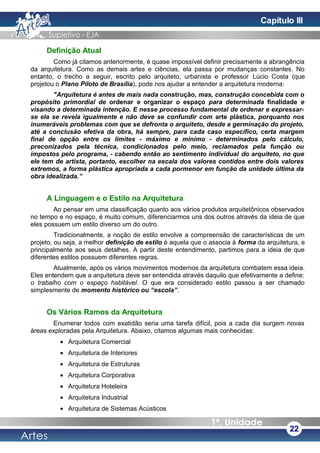 Definição Atual
Como já citamos anteriormente, é quase impossível definir precisamente a abrangência
da arquitetura. Como as demais artes e ciências, ela passa por mudanças constantes. No
entanto, o trecho a seguir, escrito pelo arquiteto, urbanista e professor Lúcio Costa (que
projetou o Plano Piloto de Brasília), pode nos ajudar a entender a arquitetura moderna:
"Arquitetura é antes de mais nada construção, mas, construção concebida com o
propósito primordial de ordenar e organizar o espaço para determinada finalidade e
visando a determinada intenção. E nesse processo fundamental de ordenar e expressar-
se ela se revela igualmente e não deve se confundir com arte plástica, porquanto nos
inumeráveis problemas com que se defronta o arquiteto, desde a germinação do projeto,
até a conclusão efetiva da obra, há sempre, para cada caso específico, certa margem
final de opção entre os limites - máximo e mínimo - determinados pelo cálculo,
preconizados pela técnica, condicionados pelo meio, reclamados pela função ou
impostos pelo programa, - cabendo então ao sentimento individual do arquiteto, no que
ele tem de artista, portanto, escolher na escala dos valores contidos entre dois valores
extremos, a forma plástica apropriada a cada pormenor em função da unidade última da
obra idealizada.”
A Linguagem e o Estilo na Arquitetura
Ao pensar em uma classificação quanto aos vários produtos arquitetônicos observados
no tempo e no espaço, é muito comum, diferenciarmos uns dos outros através da ideia de que
eles possuem um estilo diverso um do outro.
Tradicionalmente, a noção de estilo envolve a compreensão de características de um
projeto, ou seja, a melhor definição de estilo é aquela que o associa à forma da arquitetura, e
principalmente aos seus detalhes. A partir deste entendimento, partimos para a ideia de que
diferentes estilos possuem diferentes regras.
Atualmente, após os vários movimentos modernos da arquitetura combatem essa ideia.
Eles entendem que a arquitetura deve ser entendida através daquilo que efetivamente a define:
o trabalho com o espaço habitável. O que era considerado estilo passou a ser chamado
simplesmente de momento histórico ou “escola”.
Os Vários Ramos da Arquitetura
Enumerar todos com exatidão seria uma tarefa difícil, pois a cada dia surgem novas
áreas exploradas pela Arquitetura. Abaixo, citamos algumas mais conhecidas:
• Arquitetura Comercial
• Arquitetura de Interiores
• Arquitetura de Estruturas
• Arquitetura Corporativa
• Arquitetura Hoteleira
• Arquitetura Industrial
• Arquitetura de Sistemas Acústicos
22
Capítulo III
 