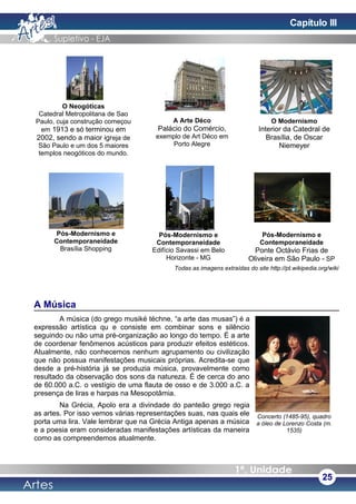 Concerto (1485-95), quadro
a óleo de Lorenzo Costa (m.
1535)
Todas as imagens extraídas do site http://pt.wikipedia.org/wiki
A Música
A música (do grego musiké téchne, “a arte das musas”) é a
expressão artística qu e consiste em combinar sons e silêncio
seguindo ou não uma pré-organização ao longo do tempo. É a arte
de coordenar fenômenos acústicos para produzir efeitos estéticos.
Atualmente, não conhecemos nenhum agrupamento ou civilização
que não possua manifestações musicais próprias. Acredita-se que
desde a pré-história já se produzia música, provavelmente como
resultado da observação dos sons da natureza. É de cerca do ano
de 60.000 a.C. o vestígio de uma flauta de osso e de 3.000 a.C. a
presença de liras e harpas na Mesopotâmia.
Na Grécia, Apolo era a divindade do panteão grego regia
as artes. Por isso vemos várias representações suas, nas quais ele
porta uma lira. Vale lembrar que na Grécia Antiga apenas a música
e a poesia eram consideradas manifestações artísticas da maneira
como as compreendemos atualmente.
25
O Neogóticas
Catedral Metropolitana de Sao
Paulo, cuja construção começou
em 1913 e só terminou em
2002, sendo a maior igreja de
São Paulo e um dos 5 maiores
templos neogóticos do mundo.
A Arte Déco
Palácio do Comércio,
exemplo de Art Déco em
Porto Alegre
O Modernismo
Interior da Catedral de
Brasília, de Oscar
Niemeyer
Pós-Modernismo e
Contemporaneidade
Brasília Shopping
Pós-Modernismo e
Contemporaneidade
Edifício Savassi em Belo
Horizonte - MG
Pós-Modernismo e
Contemporaneidade
Ponte Octávio Frias de
Oliveira em São Paulo - SP
Capítulo III
 