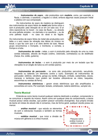 - Instrumentos de sopro - são produzidos com madeira, como, por exemplo, a
flauta, o clarinete, o saxofone, o fagote e o oboé, embora algumas vezes possuam metal
e plástico em sua composição.
Os instrumentos de sopro de madeira se distinguem
dos instrumentos de sopro feitos de metal pela forma como o
som é produzido: pela vibração do ar em um tubo oco. O ar
vibra soprando-se no bocal - no caso da flauta -, ou através
de uma palheta simples - no clarinete e no saxofone -, ou de
uma palheta dupla - no caso do oboé e do fagote.
Os instrumentos de sopro feitos de metal são produzidos com
latão e o som nasce da vibração dos lábios do músico no
bocal, o que faz com que o ar vibre dentro do tubo. Nesse
grupo encontramos o trompete, o trombone, a corneta, a
trompa e a tuba.
Instrumentos de corda - neles, o som é produzido pela vibração de uma ou mais
cordas esticadas, através de fricção (violino, violoncelo, contrabaixo) ou de dedilhado
(harpa, lira, violão, guitarra).
Instrumentos de teclas - o som é produzido por meio de um teclado que faz
vibrações no ar (órgão de tubo) ou em cordas (piano).
Instrumentos de percussão - os sons são produzidos percutindo, sacudindo,
raspando ou batendo um elemento contra o outro. Exemplos de instrumentos de
percussão: xilofone, vibrafone, gongo (ou tantã), triângulo, címbalo, castanholas, claves,
maracas e tambores (que podem ser tocados utilizando-se as mãos, baquetas,
escovinhas ou varetas de ferro).
Instrumentos eletrônicos - geram sinais eletrônicos que são amplificados e
convertidos em sons. Por exemplo: teclado, sintetizador, bateria eletrônica, sampler etc.
Teoria Musical
Entende-se como teoria musical qualquer sistema destinado a analisar, compreender e
se comunicar a respeito da música. Assim como em qualquer área do conhecimento, a teoria
musical possui várias escolas, que podem possuir conceitos divergentes. Sua própria divisão
da teoria em áreas de estudo não é consenso, mas de forma geral, qualquer escola possui ao
menos:
- análise musical - que estuda os elementos
do som e estruturas musicais e também as formas
musicais.
- estética musical - que inclui a divisão da
música em gêneros e a crítica musical.
27
Pesquise sobre:
análise musical e
estética musical
Capítulo III
 