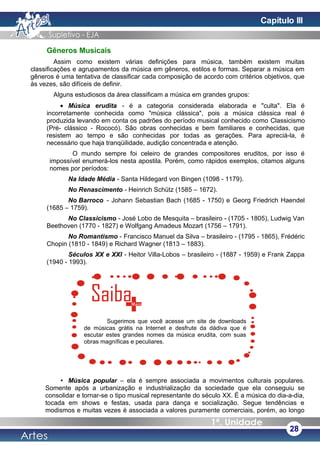 Gêneros Musicais
Assim como existem várias definições para música, também existem muitas
classificações e agrupamentos da música em gêneros, estilos e formas. Separar a música em
gêneros é uma tentativa de classificar cada composição de acordo com critérios objetivos, que
às vezes, são difíceis de definir.
Alguns estudiosos da área classificam a música em grandes grupos:
• Música erudita - é a categoria considerada elaborada e "culta". Ela é
incorretamente conhecida como "música clássica", pois a música clássica real é
produzida levando em conta os padrões do período musical conhecido como Classicismo
(Pré- clássico - Rococó). São obras conhecidas e bem familiares e conhecidas, que
resistem ao tempo e são conhecidas por todas as gerações. Para apreciá-la, é
necessário que haja tranqüilidade, audição concentrada e atenção.
O mundo sempre foi celeiro de grandes compositores eruditos, por isso é
impossível enumerá-los nesta apostila. Porém, como rápidos exemplos, citamos alguns
nomes por períodos:
Na Idade Média - Santa Hildegard von Bingen (1098 - 1179).
No Renascimento - Heinrich Schütz (1585 – 1672).
No Barroco - Johann Sebastian Bach (1685 - 1750) e Georg Friedrich Haendel
(1685 – 1759).
No Classicismo - José Lobo de Mesquita – brasileiro - (1705 - 1805), Ludwig Van
Beethoven (1770 - 1827) e Wolfgang Amadeus Mozart (1756 – 1791).
No Romantismo - Francisco Manuel da Silva – brasileiro - (1795 - 1865), Frédéric
Chopin (1810 - 1849) e Richard Wagner (1813 – 1883).
Séculos XX e XXI - Heitor Villa-Lobos – brasileiro - (1887 - 1959) e Frank Zappa
(1940 - 1993).
• Música popular – ela é sempre associada a movimentos culturais populares.
Somente após a urbanização e industrialização da sociedade que ela conseguiu se
consolidar e tornar-se o tipo musical representante do século XX. É a música do dia-a-dia,
tocada em shows e festas, usada para dança e socialização. Segue tendências e
modismos e muitas vezes é associada a valores puramente comerciais, porém, ao longo
28
Sugerimos que você acesse um site de downloads
de músicas grátis na Internet e desfrute da dádiva que é
escutar estes grandes nomes da música erudita, com suas
obras magníficas e peculiares.
Capítulo III
 