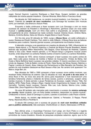 nega), Dorival Caymmi, Lupicínio Rodrigues e Noel Rosa. Surgem também os grandes
intérpretes da música popular brasileira : Carmen Miranda, Mário Reis e Francisco Alves.
Na década de 1940 destaca-se, no cenário musical brasileiro, Luis Gonzaga, o "rei do
Baião". Falando do cenário da seca nordestina, Luis Gonzaga faz sucesso com músicas
como, por exemplo, Asa Branca e Assum Preto.
Enquanto o baião continuava a fazer sucesso com Luis Gonzaga e com os novos
sucessos de Jackson do Pandeiro e Alvarenga e Ranchinho, ganhava corpo um novo estilo
musical: o samba-canção. Com um ritmo mais calmo e orquestrado, as canções falavam
principalmente de amor. Destacam-se neste contexto musical: Dolores Duran, Antônio Maria,
Marlene, Emilinha Borba, Dalva de Oliveira, Angela Maria e Caubi Peixoto.
Em fins dos anos 50 (década de 1950), surge a Bossa Nova, um estilo sofisticado e
suave. Destaca-se Elizeth Cardoso, Tom Jobim e João Gilberto. A Bossa Nova leva as belezas
brasileiras para o exterior, fazendo grande sucesso, principalmente nos Estados Unidos.
A televisão começou a se popularizar em meados da década de 1960, influenciando na
música. Nesta época, a TV Record organizou o Festival de Música Popular Brasileira. Nestes
festivais são lançados Milton Nascimento, Elis Regina, Chico Buarque de Holanda, Caetano
Veloso e Edu Lobo. Neste mesmo período, a TV Record lança o programa musical Jovem
Guarda, onde despontam os cantores Roberto Carlos e Erasmo Carlos e a cantora Wanderléa.
Na década de 1970, vários músicos começam a fazer sucesso nos quatro cantos do
país. Nara Leão grava músicas de Cartola e Nelson do Cavaquinho. Vindas da Bahia, Gal
Costa e Maria Bethânia fazem sucesso nas grandes cidades. O mesmo acontece com DJavan
(vindo de Alagoas), Fafá de Belém (vinda do Pará), Clara Nunes (de Minas Gerais), Belchior e
Fagner ( ambos do Ceará), Alceu Valença (de Pernambuco) e Elba Ramalho (da Paraíba). No
cenário do rock brasileiro destacam-se Raul Seixas e Rita Lee. No cenário funk aparecem Tim
Maia e Jorge Ben Jor.
Nas décadas de 1980 e 1990 começam a fazer sucesso novos estilos musicais, que
recebiam fortes influências do exterior. São as décadas do rock, do punk e da new wave. O
show Rock in Rio, do início dos anos 80, serviu para impulsionar o rock nacional.Com uma
temática fortemente urbana e tratando de temas sociais, juvenis e amorosos, surgem várias
bandas musicais. É deste período o grupo Paralamas do Sucesso, Legião Urbana, Titãs, Kid
Abelha, RPM, Plebe Rude, Ultraje a Rigor, Capital Inicial, Engenheiros do Hawaii, Ira! e Barão
Vermelho. Também fazem sucesso: Cazuza, Rita Lee, Lulu Santos, Marina Lima, Lobão,
Cássia Eller, Zeca Pagodinho e Raul Seixas.
Os anos 90 também são marcados pelo crescimento e sucesso da música sertaneja
ou country. Neste contexto, com um forte caráter romântico, despontam no cenário musical :
Chitãozinho e Xororó, Zezé di Camargo e Luciano, Leandro e Leonardo e João Paulo e Daniel.
Nesta época, no cenário rap destacam-se: Gabriel, o Pensador, O Rappa, Planet
Hemp, Racionais MCs e Pavilhão 9.
O século XXI começa com o sucesso de grupos de rock com temáticas voltadas
para o público adolescente. São exemplos: Charlie Brown Jr, Skank, Detonautas e CPM 22.
Nos últimos anos, o musicólogo Francisco Curt Lange, em Ouro Preto e o regente
Cléofe Person de Matos, em Diamantina. Começaram a trazer à tona informações sobre os
primórdios da musica brasileira. Através de pesquisas ampliadas sabemos, agora, que no fim
31
Capítulo III
 