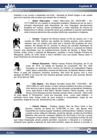 brasileiro a ser ouvido e respeitado nos EUA - Aquarela do Brasil chegou a ser cotada
para hino nacional, pelo sucesso que sempre fez no exterior.
• Heitor Villa-Lobos - Heitor Villa-Lobos (RJ, 05/03/1887 – RJ,
17/11/1959) foi um maestro e compositor brasileiro. Destaca-se por ter sido o
principal responsável pela descoberta de uma linguagem peculiarmente
brasileira em música, sendo considerado o maior expoente da música do
Modernismo no Brasil, compondo obras que enaltecem o espírito nacionalista
onde incorpora elementos das canções folclóricas, populares e indígenas.
• Cartola - Angenor de Oliveira nasceu no Rio de Janeiro, em 11 de
outubro de 1908. Ganhou seu apelido de Cartola quando, como pedreiro,
resolveu usar um chapéu coco para que o cimento não grudasse em seus
cabelos. Na década de 20, quando os blocos de carnaval resolveram se
organizar em sociedades permanentes, Ismael Silva e o pessoal do Estácio
criaram uma associação que se autodenominava Escola de Samba, a Deixa Falar.
Cartola, então, juntou o pessoal da Mangueira, escolheu o nome Estação Primeira de
Mangueira, adotou as cores verde e rosa e também criou sua escola. Nascia assim o
maior fenômeno do carnaval carioca.
• Nelson Gonçalves - Nelson nasceu Antonio Gonçalves, em 01 de
junho de 1919, na cidade de Santana do Livramento, RS. Em 1943
consegue um emprego como crooner do Cassino do Copacabana Palace
Hotel, após o estrondoso sucesso de Renúncia, de Roberto Martins e Mário
Rossi. A partir daí emplacou inúmeros sucessos. Nos anos 80 gravou com a nova
geração da MPB e nos anos 90 com diversos grandes nomes do rock nacional. Morreu
em 18 de abril de 1998.
• Elis Regina - Elis Regina Carvalho Costa (RS, 17/03/1945 – SP,
19/01/1982) foi, sem dúvida, a maior cantora brasileira de todos os tempos.
Com técnica e garra, lançou alguns dos principais compositores brasileiros,
como João Bosco e Aldir Blanc, Renato Teixeira, Fátima Guedes - só não
lançou Chico Buarque porque resolveu pensar sobre o assunto - Nara Leão
foi mais rápida. A "Pimentinha", como era chamada, tinha - como João Gilberto - a
perfeição como meta. Exigia muito de seus músicos e compositores, exigia de sua
gravadora, exigia de sua voz. Ganhávamos nós, o público.
• Catano Veloso - Caetano Veloso, filho de Dona Canô e Seu
Zezinho, nascido na Bahia em 07/08/1942 é uma das figuras mais
importantes da música popular brasileira contemporânea. Caetano começou
a cantar e tocar violão em Salvador, aonde foi estudar, ao lado da irmã Maria
Bethânia. Nos anos 60, conheceu Gilberto Gil, Gal Costa e Tom Zé, e juntos
começaram a fazer shows. Caetano Veloso é um incansável inventor de arte
que nossa imaginação jamais poderia perceber, buscando o intangível e o inatingível,
retirando sons, gestos e palavras do mais árido território, capaz de traduzir o concreto, a
33
Capítulo III
 