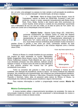 dor, um jeito, uma paisagem ou pessoa na mais variada e sutil percepção da existência.
Caetano é a "mais completa tradução" da transformação, de tempo e espaço.
• Gal Costa - Maria da Graça Costa Penna Burgos, musa do
Tropicalismo, nasceu na Bahia em 26/09/1949. Encantou o país com
contornos, visuais e vocais, passando tranquilamente pela Bossa Nova,
Rock, Frevo, Baião, Samba e até mesmo pelo ritmo aventuresco da
Jovem Guarda, tendo sempre o cuidado de nos presentear suavemente
com a delicadeza de sua voz com seu violão, ou ao lado do piano de Tom Jobim. Ou
ainda sem contar com a interpretação única de Caymmi.
• Roberto Carlos - Roberto Carlos Braga (ES, 19/04/1941),
conhecido simplesmente por Roberto Carlos ou ainda Rei Roberto
Carlos, é um cantor e compositor brasileiro, sendo um dos principais
representantes da Jovem Guarda. É frequentemente referenciado no
Brasil como "rei", notório ainda por seus grandiosos shows de final de
ano. Suas lindas músicas românticas ainda embalam muitos romances e
paixões (Como é grande o meu amor por você). Lembrando também de suas
homenagens às mulheres (Mulher pequena) e das músicas religiosas como a famosa
Jesus Cristo.
Fonte: http://www.mpbnet.com.br/
Música no Museu é a versão brasileira do que acontece
nos museus de maior expressão no mundo: Metropolitan,
MoMA, Guggenhein (Nova Iorque), Louvre, Picasso, Montmartre
(Paris), Gulbenkian (Lisboa), Prado (Madrid) etc. que, a par de
suas atividades principais nas artes plásticas, dedicam amplos
espaços à música. A música como elo entre as artes plásticas e
os seus próprios cenários dos museus traz um ganho
considerável a sua cultura.
Todos os concertos são gratuitos e neles busca-se privilegiar a música de boa
qualidade, sem distinção de procedência, escola ou época - da música medieval aos clássicos
europeus, dos românticos aos impressionistas, dos modernos aos contemporâneos brasileiros,
de Bach, Beethoven, Mozart e Debussy a Villa-Lobos, Chiquinha Gonzaga, Pixinguinha, Astor
Piazzolla e Gershwin, todos, aliás, já passaram pelos palcos de Música no Museu, na
interpretação dos melhores solistas grupos brasileiros e alguns internacionais.
Para maiores informações e conferir a programação mensal acesse: Música No
Museu.
Música Contemporânea
A música também reflete o desenvolvimento tecnológico da sociedade. Os meios de
comunicação modernos (Internet, mp3, cds etc) propiciaram a democratização da música e
facilitaram o acesso a todas as classes sociais.
34
Música gratuita
Capítulo III
 