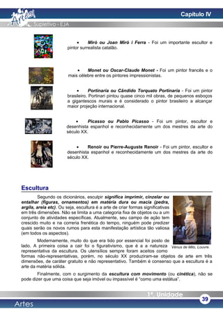 • Miró ou Joan Miró i Ferra - Foi um importante escultor e
pintor surrealista catalão.
• Monet ou Oscar-Claude Monet - Foi um pintor francês e o
mais célebre entre os pintores impressionistas.
• Portinaria ou Cândido Torquato Portinaria - Foi um pintor
brasileiro. Portinari pintou quase cinco mil obras, de pequenos esboços
a gigantescos murais e é considerado o pintor brasileiro a alcançar
maior projeção internacional.
• Picasso ou Pablo Picasso - Foi um pintor, escultor e
desenhista espanhol e reconhecidamente um dos mestres da arte do
século XX.
• Renoir ou Pierre-Auguste Renoir - Foi um pintor, escultor e
desenhista espanhol e reconhecidamente um dos mestres da arte do
século XX.
Escultura
Segundo os dicionários, esculpir significa imprimir, cinzelar ou
entalhar (figuras, ornamentos) em matéria dura ou macia (pedra,
argila, areia etc). Ou seja, escultura é a arte de criar formas significativas
em três dimensões. Não se limita a uma categoria fixa de objetos ou a um
conjunto de atividades específicas. Atualmente, seu campo de ação tem
crescido muito e na correria frenética do tempo, ninguém pode predizer
quais serão os novos rumos para esta manifestação artística tão valiosa
(em todos os aspectos).
Modernamente, muito do que era tido por essencial foi posto de
lado. A primeira coisa a cair foi o figurativismo, que é a a natureza
representativa da escultura. Os utensílios sempre foram aceitos como
formas não-representativas, porém, no século XX produziram-se objetos de arte em três
dimensões, de caráter gratuito e não representativo. Também é consenso que a escultura é a
arte da matéria sólida.
Finalmente, com o surgimento da escultura com movimento (ou cinética), não se
pode dizer que uma coisa que seja imóvel ou impassível é “como uma estátua”.
39
Vénus de Milo, Louvre.
Capítulo IV
 