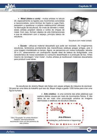 • Metal (dobra e corte) - muitos artistas no século
20, especialmente os ligados aos movimentos concretista
e neoconcretista, como Amílcar de Castro e Lygia Clark,
passaram a questionar a própria matéria-prima utilizada
na fabricação de esculturas. Ao invés de derreter o metal,
esses artistas propõem dobras e cortes de chapas de
metal. Com isso, formam objetos de arte tridimensionais
e que se relacionam com o espaço, princípio básico da
escultura.
• Sucata - utiliza-se material descartado que pode ser reciclado. Ao imaginarmos
esculturas, lembramos prontamente das maravilhosas estátuas gregas antigas, pois é
uma imagem imortalizada no tempo. Agora, se pensarmos em nossa civilização, séculos
20 e 21, observaremos um contraponto àquele ideal de beleza da Antiguidade: uma
característica de nossa sociedade é o consumo desenfreado e a produção de lixo. Antes
mesmo da reciclagem “virar moda”, muitos artistas já reutilizavam materiais descartados
para produzir suas obras.
As esculturas de Jeremy Mayer são feitas com peças antigas de máquina de escrever.
Só para ter uma ideia do trabalho que isso dá, Mayer chega a gastar 1200 horas para criar uma
figura humana.
• Arte cinética - é uma corrente das artes plásticas que
explora efeitos visuais por meio de movimentos físicos. E não
deixa de ser mais uma provocação artística às imagens
eternizadas e estáticas da escultura clássica.
42
Escultura com metal cortado
Obra “Ocupação” do artista Abraham
Palatnik, internacionalmente
reconhecido como um dos pioneiros da
arte cinética.
Arte Efêmera
Instalações, performances e happenings
Capítulo IV
 