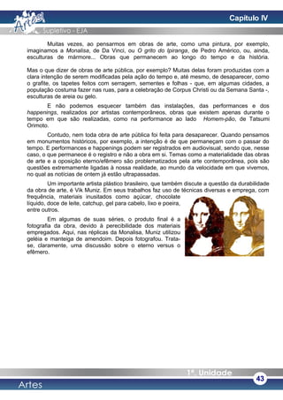 Muitas vezes, ao pensarmos em obras de arte, como uma pintura, por exemplo,
imaginamos a Monalisa, de Da Vinci, ou O grito do Ipiranga, de Pedro Américo, ou, ainda,
esculturas de mármore... Obras que permanecem ao longo do tempo e da história.
Mas o que dizer de obras de arte pública, por exemplo? Muitas delas foram produzidas com a
clara intenção de serem modificadas pela ação do tempo e, até mesmo, de desaparecer, como
o grafite, os tapetes feitos com serragem, sementes e folhas - que, em algumas cidades, a
população costuma fazer nas ruas, para a celebração de Corpus Christi ou da Semana Santa -,
esculturas de areia ou gelo.
E não podemos esquecer também das instalações, das performances e dos
happenings, realizados por artistas contemporâneos, obras que existem apenas durante o
tempo em que são realizadas, como na performance ao lado Homem-pão, de Tatsumi
Orimoto.
Contudo, nem toda obra de arte pública foi feita para desaparecer. Quando pensamos
em monumentos históricos, por exemplo, a intenção é de que permaneçam com o passar do
tempo. E performances e happenings podem ser registrados em audiovisual, sendo que, nesse
caso, o que permanece é o registro e não a obra em si. Temas como a materialidade das obras
de arte e a oposição eterno/efêmero são problematizados pela arte contemporânea, pois são
questões extremamente ligadas à nossa realidade, ao mundo da velocidade em que vivemos,
no qual as notícias de ontem já estão ultrapassadas.
Um importante artista plástico brasileiro, que também discute a questão da durabilidade
da obra de arte, é Vik Muniz. Em seus trabalhos faz uso de técnicas diversas e emprega, com
frequência, materiais inusitados como açúcar, chocolate
líquido, doce de leite, catchup, gel para cabelo, lixo e poeira,
entre outros.
Em algumas de suas séries, o produto final é a
fotografia da obra, devido à perecibilidade dos materiais
empregados. Aqui, nas réplicas da Monalisa, Muniz utilizou
geléia e manteiga de amendoim. Depois fotografou. Trata-
se, claramente, uma discussão sobre o eterno versus o
efêmero.
43
Capítulo IV
 