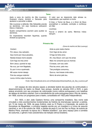 Tema
Após a cena do martírio de São Lourenço,
Guaixará chama Aimbirê e Saravaia para
ajudarem a perverter a aldeia.
São Lourenço a defende, São Sebastião prende
os demônios. Um anjo manda-os sufocarem
Décio e Valeriano.
Quatro companheiros acorrem para auxiliar os
demônios.
Os imperadores recordam façanhas, quando
Aimbirê se aproxima.
O calor que se desprende dele abrasa os
imperadores, que suplicam a morte.
O Anjo, o Temor de Deus, e o Amor de Deus
aconselham a caridade, contrição e confiança
em São
Lourenço.
Faz-se o enterro do santo. Meninos índios
dançam.
Primeiro Ato
(Cena do martírio de São Lourenço)
Cantam:
Por Jesus, meu salvador,
Que morre por meus pecados,
Nestas brasas morro assado
Com fogo do meu amor
Bom Jesus, quando te vejo
Na cruz, por mim flagelado,
Eu por ti vivo e queimado
Mil vezes morrer desejo
Pois teu sangue redentor
Lavou minha culpa humana,
Arda eu pois nesta chama
Com fogo do teu amor.
O fogo do forte amor,
Ah, meu Deus!, com que me amas
Mais me consome que as chamas
E brasas, com seu calor.
Pois teu amor, pelo meu
Tais prodígios consumou,
Que eu, nas brasas onde estou,
Morro de amor pelo teu.
Fonte: http://virtualbooks.terra.com.br/freebook/port/download/Auto_de_Sao_Lourenco.pdf
Um espaço de dois séculos separa a atividade teatral dos jesuítas da continuidade e
desenvolvimento do teatro no Brasil. Isso porque, durante os séculos XVII e XVIII, o país
esteve envolvido com seu processo de colonização (como colônia portuguesa) e em batalhas
de defesa do território colonial. Com a transferência da corte portuguesa para o Rio de Janeiro,
em 1808, ocorreu um progresso para o teatro, consolidado em 1822 pela Independência.
Em 1833, o ator João Caetano formou uma companhia brasileira. Seu nome está
vinculado a dois acontecimentos fundamentais da história da dramaturgia nacional: a estréia,
em 13 de março de 1838, da peça Antônio José ou O Poeta e a Inquisição, de autoria de
Gonçalves de Magalhães, a primeira tragédia escrita por um brasileiro e a única de assunto
nacional; e, em 4 de outubro de 1838, a estréia da peça O Juiz de Paz na Roça, de autoria de
Martins Pena, chamado na época de o "Molière brasileiro", que abriu espaço para a comédia
de costumes, o gênero mais característico da tradição cênica brasileira.
46
Capítulo V
 