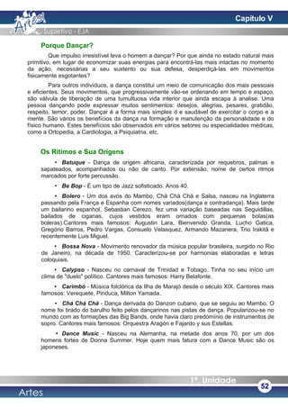 Porque Dançar?
Que impulso irresistível leva o homem a dançar? Por que ainda no estado natural mais
primitivo, em lugar de economizar suas energias para encontrá-las mais intactas no momento
da ação, necessárias a seu sustento ou sua defesa, desperdiçá-las em movimentos
fisicamente esgotantes?
Para outros indivíduos, a dança constitui um meio de comunicação dos mais pessoais
e eficientes. Seus movimentos, que progressivamente vão-se ordenando em tempo e espaço,
são válvula de liberação de uma tumultuosa vida interior que ainda escapa à analise. Uma
pessoa dançando pode expressar muitos sentimentos: desejos, alegrias, pesares, gratidão,
respeito, temor, poder. Dançar é a forma mais simples d e saudável de exercitar o corpo e a
mente. São vários os benefícios da dança na formação e manutenção da personalidade e do
físico humano. Estes benefícios são observados em vários setores ou especialidades médicas,
como a Ortopedia, a Cardiologia, a Psiquiatria, etc.
Os Ritimos e Sua Origens
• Batuque - Dança de origem africana, caracterizada por requebros, palmas e
sapateados, acompanhados ou não de canto. Por extensão, nome de certos ritmos
marcados por forte percussão.
• Be Bop - É um tipo de Jazz sofisticado. Anos 40.
• Bolero - Um dos avós do Mambo, Chá Chá Chá e Salsa, nasceu na Inglaterra
passando pela França e Espanha com nomes variados(dança e contradança). Mais tarde
um bailarino espanhol, Sebastian Cerezo, fez uma variação baseadas nas Seguidillas,
bailados de ciganas, cujos vestidos eram ornados com pequenas bolas(as
boleras).Cantores mais famosos: Augustin Lara, Bienvenido Granda, Lucho Gatica,
Gregório Barros, Pedro Vargas, Consuelo Velasquez, Armando Mazanera, Trio Irakitã e
recentemente Luis Miguel.
• Bossa Nova - Movimento renovador da música popular brasileira, surgido no Rio
de Janeiro, na década de 1950. Caracterizou-se por harmonias elaboradas e letras
coloquiais.
• Calypso - Nasceu no carnaval de Trinidad e Tobago. Tinha no seu início um
clima de "duelo" político. Cantores mais famosos: Harry Belafonte.
• Carimbó - Música folclórica da Ilha de Marajó desde o século XIX. Cantores mais
famosos: Verequete, Pinduca, Milton Yamada.
• Chá Chá Chá - Dança derivada do Danzon cubano, que se seguiu ao Mambo. O
nome foi tirado do barulho feito pelos dançarinos nas pistas de dança. Popularizou-se no
mundo com as formações das Big Bands, onde havia claro predomínio de instrumentos de
sopro. Cantores mais famosos: Orquestra Aragón e Fajardo y sus Estellas.
• Dance Music - Nasceu na Alemanha, na metade dos anos 70, por um dos
homens fortes de Donna Summer. Hoje quem mais fatura com a Dance Music são os
japoneses.
52
Capítulo V
 