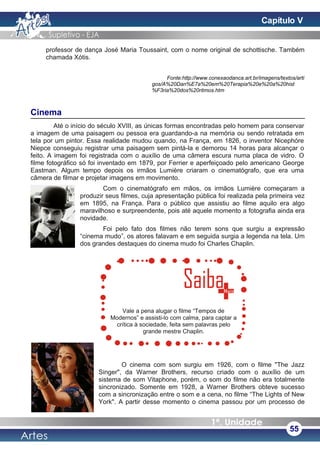 professor de dança José Maria Toussaint, com o nome original de schottische. Também
chamada Xótis.
Fonte:http://www.conexaodanca.art.br/imagens/textos/arti
gos/A%20Dan%E7a%20em%20Terapia%20e%20a%20hist
%F3ria%20dos%20ritmos.htm
Cinema
Até o início do século XVIII, as únicas formas encontradas pelo homem para conservar
a imagem de uma paisagem ou pessoa era guardando-a na memória ou sendo retratada em
tela por um pintor. Essa realidade mudou quando, na França, em 1826, o inventor Nicephóre
Niepce conseguiu registrar uma paisagem sem pintá-la e demorou 14 horas para alcançar o
feito. A imagem foi registrada com o auxílio de uma câmera escura numa placa de vidro. O
filme fotográfico só foi inventado em 1879, por Ferrier e aperfeiçoado pelo americano George
Eastman. Algum tempo depois os irmãos Lumière criaram o cinematógrafo, que era uma
câmera de filmar e projetar imagens em movimento.
Com o cinematógrafo em mãos, os irmãos Lumière começaram a
produzir seus filmes, cuja apresentação pública foi realizada pela primeira vez
em 1895, na França. Para o público que assistiu ao filme aquilo era algo
maravilhoso e surpreendente, pois até aquele momento a fotografia ainda era
novidade.
Foi pelo fato dos filmes não terem sons que surgiu a expressão
“cinema mudo”, os atores falavam e em seguida surgia a legenda na tela. Um
dos grandes destaques do cinema mudo foi Charles Chaplin.
O cinema com som surgiu em 1926, com o filme "The Jazz
Singer", da Warner Brothers, recurso criado com o auxílio de um
sistema de som Vitaphone, porém, o som do filme não era totalmente
sincronizado. Somente em 1928, a Warner Brothers obteve sucesso
com a sincronização entre o som e a cena, no filme “The Lights of New
York". A partir desse momento o cinema passou por um processo de
55
Vale a pena alugar o filme “Tempos de
Modernos” e assisti-lo com calma, para captar a
crítica à sociedade, feita sem palavras pelo
grande mestre Chaplin.
Capítulo V
 