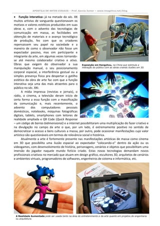 APOSTILA DE ARTES VISUAIS – Prof. Garcia Junior – www.imagetica.net/blog 
 Função interativa: já na metade do séc. XX muitos artistas de vanguarda questionavam os motivos e valores estéticos produzidos em suas obras e, com o advento das tecnologias de comunicação em massa, as facilidades em obtenção de materiais e o avanço tecnológico de produção, fez com que os criadores repensassem seu papel na sociedade e a maneira de como o observador não fosse um expectador passivo, mas sim participante e integrante da arte, em algumas vezes tornando- se até mesmo colaborador criativo e ativo. 
Obras que exigem do observador a sua manipulação manual, o seu posicionamento 
corporal espacial, a interferência gestual ou a simples presença física pra despertar o gatilho estético da obra de arte faz com que a função interativa seja uma das mais atraentes para o público no séc. XXI. 
A mídia impressa (revistas e jornais), o rádio, o cinema, a televisão deram início de certa forma a essa função com a massificação da comunicação e, mais recentemente, o advento dos computadores pessoais domésticos, notebooks, máquinas fotográficas digitais, tablets, smartphones com leitores de realidade ampliada e QR Code (Quick Response – um código de barras bidimensional) e a internet possibilitaram uma multiplicação do fazer criativo e na divulgação no campo da arte o que, por um lado, é extremamente positivo no sentido de democratizar o acesso a bens culturais a massa, por outro, pode ocasionar manifestações cujo valor artístico são questionáveis em termos de relevância social e histórica. 
Atualmente a arte é fortemente presente nas manifestações artísticas de massa como cinema em 3D que possibilita uma ilusão espacial ao expectador “colocando-o” dentro da ação ou os videogames, com desenvolvimento de história, personagens, cenários e objetos que possibilitam uma imersão do jogador naquele mundo fictício criado. Estas novas tecnologias demandam novos profissionais criativos no mercado que atuam em design gráfico, escultores 3D, arquitetos de cenários e ambientes virtuais, programadores de softwares, engenheiros de sistema e informática, etc. 
Exposição em Hangzhou, na China que estimula a interação do público com as obras criando ilusões em 3D. 
A Realidade Aumentada pode ser usada tanto na área do entretenimento e da arte quanto em projetos de engenharia ou arquitetura.  