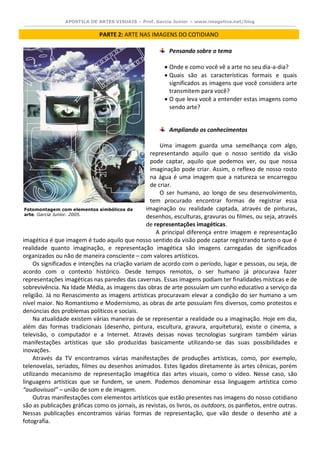 APOSTILA DE ARTES VISUAIS – Prof. Garcia Junior – www.imagetica.net/blog 
PARTE 2: ARTE NAS IMAGENS DO COTIDIANO 
Pensando sobre o tema 
 Onde e como você vê a arte no seu dia-a-dia? 
 Quais são as características formais e quais significados as imagens que você considera arte transmitem para você? 
 O que leva você a entender estas imagens como sendo arte? 
Ampliando os conhecimentos 
Uma imagem guarda uma semelhança com algo, representando aquilo que o nosso sentido da visão pode captar, aquilo que podemos ver, ou que nossa imaginação pode criar. Assim, o reflexo de nosso rosto na água é uma imagem que a natureza se encarregou de criar. 
O ser humano, ao longo de seu desenvolvimento, tem procurado encontrar formas de registrar essa imaginação ou realidade captada, através de pinturas, desenhos, esculturas, gravuras ou filmes, ou seja, através de representações imagéticas. 
A principal diferença entre imagem e representação imagética é que imagem é tudo aquilo que nosso sentido da visão pode captar registrando tanto o que é realidade quanto imaginação, e representação imagética são imagens carregadas de significados organizados ou não de maneira consciente – com valores artísticos. 
Os significados e intenções na criação variam de acordo com o período, lugar e pessoas, ou seja, de acordo com o contexto histórico. Desde tempos remotos, o ser humano já procurava fazer representações imagéticas nas paredes das cavernas. Essas imagens podiam ter finalidades místicas e de sobrevivência. Na Idade Média, as imagens das obras de arte possuíam um cunho educativo a serviço da religião. Já no Renascimento as imagens artísticas procuravam elevar a condição do ser humano a um nível maior. No Romantismo e Modernismo, as obras de arte possuíam fins diversos, como protestos e denúncias dos problemas políticos e sociais. 
Na atualidade existem várias maneiras de se representar a realidade ou a imaginação. Hoje em dia, além das formas tradicionais (desenho, pintura, escultura, gravura, arquitetura), existe o cinema, a televisão, o computador e a Internet. Através dessas novas tecnologias surgiram também várias manifestações artísticas que são produzidas basicamente utilizando-se das suas possibilidades e inovações. 
Através da TV encontramos várias manifestações de produções artísticas, como, por exemplo, telenovelas, seriados, filmes ou desenhos animados. Estes ligados diretamente às artes cênicas, porém utilizando mecanismo de representação imagética das artes visuais, como o vídeo. Nesse caso, são linguagens artísticas que se fundem, se unem. Podemos denominar essa linguagem artística como “audiovisual” – união de som e de imagem. 
Outras manifestações com elementos artísticos que estão presentes nas imagens do nosso cotidiano são as publicações gráficas como os jornais, as revistas, os livros, os outdoors, os panfletos, entre outras. Nessas publicações encontramos várias formas de representação, que vão desde o desenho até a fotografia. 
Fotomontagem com elementos simbólicos da arte. Garcia Junior. 2005.  