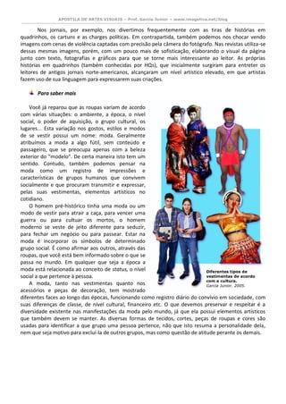 APOSTILA DE ARTES VISUAIS – Prof. Garcia Junior – www.imagetica.net/blog 
Nos jornais, por exemplo, nos divertimos frequentemente com as tiras de histórias em quadrinhos, os cartuns e as charges políticas. Em contrapartida, também podemos nos chocar vendo imagens com cenas de violência captadas com precisão pela câmera do fotógrafo. Nas revistas utiliza-se dessas mesmas imagens, porém, com um pouco mais de sofisticação, elaborando o visual da página junto com texto, fotografias e gráficos para que se torne mais interessante ao leitor. As próprias histórias em quadrinhos (também conhecidas por HQs), que inicialmente surgiram para entreter os leitores de antigos jornais norte-americanos, alcançaram um nível artístico elevado, em que artistas fazem uso de sua linguagem para expressarem suas criações. 
Para saber mais 
Você já reparou que as roupas variam de acordo com várias situações: o ambiente, a época, o nível social, o poder de aquisição, o grupo cultural, os lugares... Esta variação nos gostos, estilos e modos de se vestir possui um nome: moda. Geralmente atribuímos a moda a algo fútil, sem conteúdo e passageiro, que se preocupa apenas com a beleza exterior do “modelo”. De certa maneira isto tem um sentido. Contudo, também podemos pensar na moda como um registro de impressões e características de grupos humanos que convivem socialmente e que procuram transmitir e expressar, pelas suas vestimentas, elementos artísticos no cotidiano. 
O homem pré-histórico tinha uma moda ou um modo de vestir para atrair a caça, para vencer uma guerra ou para cultuar os mortos, o homem moderno se veste de jeito diferente para seduzir, para fechar um negócio ou para passear. Estar na moda é incorporar os símbolos de determinado grupo social. É como afirmar aos outros, através das roupas, que você está bem informado sobre o que se passa no mundo. Em qualquer que seja a época a moda está relacionada ao conceito de status, o nível social a que pertence à pessoa. 
A moda, tanto nas vestimentas quanto nos acessórios e peças de decoração, tem mostrado diferentes faces ao longo das épocas, funcionando como registro diário do convívio em sociedade, com suas diferenças de classe, de nível cultural, financeiro etc. O que devemos preservar e respeitar é a diversidade existente nas manifestações da moda pelo mundo, já que ela possui elementos artísticos que também devem se manter. As diversas formas de tecidos, cortes, peças de roupas e cores são usadas para identificar a que grupo uma pessoa pertence, não que isto resuma a personalidade dela, nem que seja motivo para excluí-la de outros grupos, mas como questão de atitude perante os demais. 
Diferentes tipos de vestimentas de acordo com a cultura. 
Garcia Junior. 2005.  