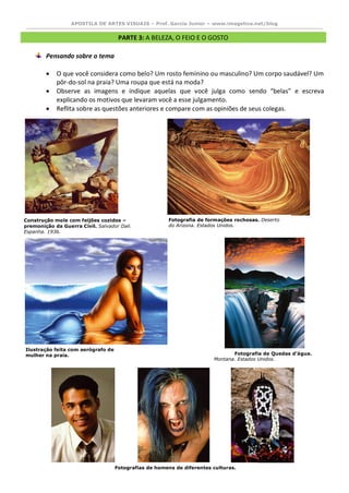 APOSTILA DE ARTES VISUAIS – Prof. Garcia Junior – www.imagetica.net/blog 
PARTE 3: A BELEZA, O FEIO E O GOSTO 
Pensando sobre o tema 
 O que você considera como belo? Um rosto feminino ou masculino? Um corpo saudável? Um pôr-do-sol na praia? Uma roupa que está na moda? 
 Observe as imagens e indique aquelas que você julga como sendo “belas” e escreva explicando os motivos que levaram você a esse julgamento. 
 Reflita sobre as questões anteriores e compare com as opiniões de seus colegas. 
Construção mole com feijões cozidos – premonição da Guerra Civil. Salvador Dali. Espanha. 1936. 
Fotografia de formações rochosas. Deserto do Arizona. Estados Unidos. 
Ilustração feita com aerógrafo de mulher na praia. 
Fotografia de Quedas d’água. Montana. Estados Unidos. 
Fotografias de homens de diferentes culturas.  