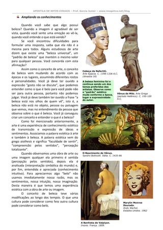 APOSTILA DE ARTES VISUAIS – Prof. Garcia Junior – www.imagetica.net/blog 
Ampliando os conhecimentos 
Quando você sabe que algo possui beleza? Quando a imagem é agradável de ser vista, quando você sente uma emoção ao vê-la, quando você entende o que está vendo? 
Se você encontrou dificuldades para formular uma resposta, saiba que ela não é a mesma para todos. Alguns estudiosos de arte dizem que existe uma “beleza universal”, um “padrão de beleza” que mantém o mesmo valor para qualquer pessoa. Você concorda com esta afirmação? 
Assim como o conceito de arte, o conceito de beleza vem mudando de acordo com as épocas e os lugares, assumindo diferentes rostos e personalidades. Você já deve ter ouvido a expressão “gosto não se discute”, que podemos entender como o que é belo para você pode não ser para outra pessoa, portanto não podemos julgar. Você já deve também ter ouvido a frase “a beleza está nos olhos de quem vê”, isto é, a beleza não está no objeto, pessoa ou paisagem que vemos, mas no entendimento da pessoa que observa sobre o que é beleza. Você já conseguiu criar um conceito e entender o que é a beleza? 
Como foi mencionado anteriormente, a arte é uma experiência de conhecimento estético de transmissão e expressão de ideias e sentimentos. Associamos a palavra estética à arte e também à beleza. A palavra estética vem do grego aisthesis e significa “faculdade de sentir”, “compreensão pelos sentidos”, “percepção totalizante”. 
Quando observamos uma obra de arte ou uma imagem qualquer ela primeiro é sentida (percepção pelos sentidos), depois ela é analisada (interpretação simbólica do mundo) e, por fim, entendida e apreciada (conhecimento intuitivo). Para apreciarmos algo “belo” não usamos imediatamente nossa razão, mas os sentimentos, nossa intuição, nossa imaginação. Desta maneira é que temos uma experiência estética com a obra de arte ou imagem. 
O conceito de beleza teve várias modificações ao longo dos tempos. O que uma cultura pode considerar como feio outra cultura pode considerar como belo. 
Cabeça de Nefertiti. 
Arte Egípcia. C. 1348-1336 A.C. (dinastia 18) 
Vênus de Milo. Arte Grega (período Helênico). C. 150-100 A.C. 
O Nascimento de Vênus. 
Sandro Botticelli. Itália. C. 1435-86 
A Banhista de Valpiçon. 
Ingres. França. 1808. A beleza feminina foi e continua sendo um dos temas preferidos dos artistas. Observe como o “padrão” estético muda conforme a época, lugar e expressividade do autor. 
Marylin Monroe Dourada. 
Andy Warhol. 
Estados Unidos. 1962  