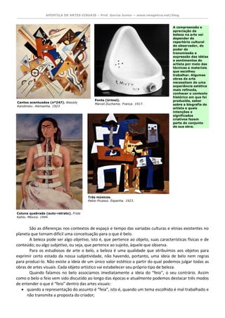 APOSTILA DE ARTES VISUAIS – Prof. Garcia Junior – www.imagetica.net/blog 
São as diferenças nos contextos de espaço e tempo das variadas culturas e etnias existentes no planeta que tornam difícil uma conceituação para o que é belo. 
A beleza pode ser algo objetivo, isto é, que pertence ao objeto, suas características físicas e de conteúdo; ou algo subjetivo, ou seja, que pertence ao sujeito, àquele que observa. 
Para os estudiosos de arte o belo, a beleza é uma qualidade que atribuímos aos objetos para exprimir certo estado da nossa subjetividade, não havendo, portanto, uma ideia de belo nem regras para produzi-lo. Não existe a ideia de um único valor estético a partir do qual podemos julgar todas as obras de artes visuais. Cada objeto artístico vai estabelecer seu próprio tipo de beleza. 
Quando falamos no belo associamos imediatamente a ideia do “feio”, o seu contrário. Assim como o belo o feio vem sido discutido ao longo das épocas e atualmente podemos destacar três modos de entender o que é “feio” dentro das artes visuais: 
 quando a representação do assunto é “feia”, isto é, quando um tema escolhido é mal trabalhado e não transmite a proposta do criador; 
Cantos acentuados (nº247). Wassily Kandinsky. Alemanha. 1923 
Ingres. França. 1808. 
Fonte (Urinol). 
Marcel Duchamp. França. 1917. 
Ingres. França. 1808. 
Coluna quebrada (auto-retrato). Frida Kahlo. México. 1944. 
Ingres. França. 1808. 
Três músicos. 
Pablo Picasso. Espanha. 1923. A compreensão e apreciação da beleza na arte vai depender do repertório cultural do observador, do poder de transmissão e expressão das idéias e sentimentos do artista por meio das técnicas e materiais que escolheu trabalhar. Algumas obras de arte necessitam de uma experiência estética mais refinada, conhecer o contexto histórico em que foi produzida, saber sobre a biografia do artista e quais intenções e significados criativos fazem parte do conjunto de sua obra.  