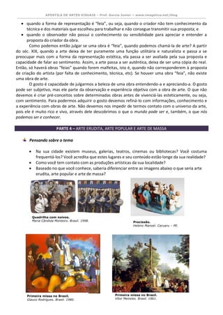 APOSTILA DE ARTES VISUAIS – Prof. Garcia Junior – www.imagetica.net/blog 
 quando a forma de representação é “feia”, ou seja, quando o criador não tem conhecimento da técnica e dos materiais que escolheu para trabalhar e não consegue transmitir sua proposta; e 
 quando o observador não possui o conhecimento ou sensibilidade para apreciar e entender a proposta do criador da obra. 
Como podemos então julgar se uma obra é “feia”, quando podemos chamá-la de arte? A partir do séc. XIX, quando a arte deixa de ter puramente uma função utilitária e naturalista e passa a se preocupar mais com a forma da representação estética, ela passa a ser avaliada pela sua proposta e capacidade de falar ao sentimento. Assim, a arte passa a ser autêntica, deixa de ser uma cópia do real. Então, só haverá obras “feias” quando forem malfeitas, isto é, quando não corresponderem à proposta de criação do artista (por falta de conhecimento, técnica, etc). Se houver uma obra “feia”, não existe uma obra de arte. 
O gosto é capacidade de julgarmos a beleza de uma obra entendendo-a e apreciando-a. O gosto pode ser subjetivo, mas ele parte da observação e experiência objetiva com a obra de arte. O que não devemos é criar pré-conceitos sobre determinadas obras antes de vivenciá-las esteticamente, ou seja, com sentimento. Para podermos adquirir o gosto devemos refiná-lo com informações, conhecimento e a experiência com obras de arte. Não devemos nos impedir de termos contato com o universo da arte, pois ele é muito rico e vivo, através dele descobrimos o que o mundo pode ser e, também, o que nós podemos ser e conhecer. 
PARTE 4 – ARTE ERUDITA, ARTE POPULAR E ARTE DE MASSA 
Pensando sobre o tema 
 Na sua cidade existem museus, galerias, teatros, cinemas ou bibliotecas? Você costuma frequentá-los? Você acredita que estes lugares e seu conteúdo estão longe da sua realidade? 
 Como você tem contato com as produções artísticas da sua localidade? 
 Baseado no que você conhece, saberia diferenciar entre as imagens abaixo o que seria arte erudita, arte popular e arte de massa? 
Quadrilha com noivos. 
Maria Cândida Monteiro. Brasil. 1998. 
Primeira missa no Brasil. 
Vítor Meireles. Brasil. 1861. 
Procissão. 
Heleno Manoel. Caruaru – PE. 
Primeira missa no Brasil. 
Glauco Rodrigues. Brasil. 1980. 
 