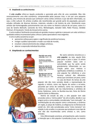 APOSTILA DE ARTES VISUAIS – Prof. Garcia Junior – www.imagetica.net/blog 
Ampliando os conhecimentos 
A arte erudita refere-se àquela produzida e apreciada pela elite de uma sociedade. Mas não necessariamente uma elite econômica, compreendida pelas pessoas ricas, e sim por uma pequena parcela, uma minoria de pessoas que conhecem vários estilos artísticos e que são bem informadas, ou seja, a elite cultural. Os artistas eruditos são reconhecidos por grande parte da população, possuem estudos refinados de diversas técnicas, materiais, estudos e de história da arte. Geralmente esses artistas são homenageados postumamente com seu nome na História cultural de um povo, como é o caso de Sandro Botticelli, Leonardo da Vinci, Michelangelo, Salvador Dalli, Pablo Picasso, Cândido Portinari, Di Cavalcanti, Tarsila do Amaral entre outros. 
A arte erudita é facilmente encontrada em grandes museus e galerias e possuem um valor artístico e qualidade estética incontestável pelos críticos e pelos apreciadores mais exigentes. 
A arte erudita caracteriza-se por: 
 apresentar esforço para captar o significado da existência humana; 
 instigar o público apreciador a mudar sua visão de mundo; 
 envolver o desenvolvimento dos códigos artísticos; 
 abarcar a expressão individual do artista. 
Ampliando os conhecimentos 
No outro extremo encontra-se a arte popular, ou seja, aquela feita pelo povo e para o povo. O artista popular mantém raízes com a comunidade que faz parte sendo grandemente influenciado na sua criação pelos seus motivos e significados simbólicos e estéticos. A arte popular faz referência a uma herança cultural das diferentes etnias que consistem um povo, como no caso do Brasil. Os temas da arte popular são dos mais variados desde a representação do sagrado e místico, como nas figuras de santos e ex-votos, passando por cenas do cotidiano, como nas estatuetas de cerâmica ou madeira, até nas indumentárias e artefatos de festas folclóricas, como no Bumba-meu-boi, festa do Divino Espírito Santo ou Maracatu. 
Dentro do estudo da arte, a arte popular tem sido encarada como a “prima pobre” da arte erudita, devido à sua origem junto a comunidades consideradas “sem instrução”. As manifestações da arte popular como o artesanato, a cerâmica em argila, as peças de madeira, as xilogravuras na literatura de cordel etc. têm sido consideradas como “artes menores” em relação à arte erudita e as pessoas que produzem esse tipo de arte não são reconhecidas como artistas e, sim, como artesãos. 
Esta diferenciação acontece, principalmente, pela maneira e intenção que a arte popular é produzida já que, na maioria 
Garrafa com areia colorida. Natal –RN. 
Cerâmica pintada. Maria Cândida Monteiro. 1998. 
Gola de caboclo de Maracatu de beque solto.Mestre Calumbibi. Recife – PE. 
Bumba-meu-boi de São Simão. Antonio Ribeiro. São Luís – MA. 
 