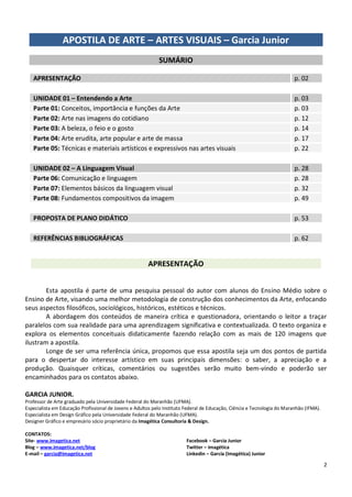 2 
APOSTILA DE ARTE – ARTES VISUAIS – Garcia Junior 
SUMÁRIO 
APRESENTAÇÃO p. 02 UNIDADE 01 – Entendendo a Arte p. 03 Parte 01: Conceitos, importância e funções da Arte p. 03 Parte 02: Arte nas imagens do cotidiano p. 12 Parte 03: A beleza, o feio e o gosto p. 14 Parte 04: Arte erudita, arte popular e arte de massa p. 17 Parte 05: Técnicas e materiais artísticos e expressivos nas artes visuais p. 22 UNIDADE 02 – A Linguagem Visual p. 28 Parte 06: Comunicação e linguagem p. 28 Parte 07: Elementos básicos da linguagem visual p. 32 Parte 08: Fundamentos compositivos da imagem p. 49 PROPOSTA DE PLANO DIDÁTICO p. 53 
REFERÊNCIAS BIBLIOGRÁFICAS p. 62 
APRESENTAÇÃO 
Esta apostila é parte de uma pesquisa pessoal do autor com alunos do Ensino Médio sobre o Ensino de Arte, visando uma melhor metodologia de construção dos conhecimentos da Arte, enfocando seus aspectos filosóficos, sociológicos, históricos, estéticos e técnicos. 
A abordagem dos conteúdos de maneira crítica e questionadora, orientando o leitor a traçar paralelos com sua realidade para uma aprendizagem significativa e contextualizada. O texto organiza e explora os elementos conceituais didaticamente fazendo relação com as mais de 120 imagens que ilustram a apostila. 
Longe de ser uma referência única, propomos que essa apostila seja um dos pontos de partida para o despertar do interesse artístico em suas principais dimensões: o saber, a apreciação e a produção. Quaisquer críticas, comentários ou sugestões serão muito bem-vindo e poderão ser encaminhados para os contatos abaixo. 
GARCIA JUNIOR. 
Professor de Arte graduado pela Universidade Federal do Maranhão (UFMA). 
Especialista em Educação Profissional de Jovens e Adultos pelo Instituto Federal de Educação, Ciência e Tecnologia do Maranhão (IFMA). 
Especialista em Design Gráfico pela Universidade Federal do Maranhão (UFMA). 
Designer Gráfico e empresário sócio proprietário da Imagética Consultoria & Design. 
CONTATOS: 
Site- www.imagetica.net 
Blog – www.imagetica.net/blog 
E-mail – garcia@imagetica.net 
Facebook – Garcia Junior 
Twitter – imagética 
Linkedin – Garcia (Imagética) Junior  