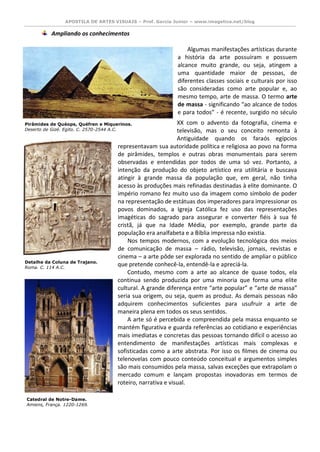 APOSTILA DE ARTES VISUAIS – Prof. Garcia Junior – www.imagetica.net/blog 
Ampliando os conhecimentos 
Algumas manifestações artísticas durante a história da arte possuíram e possuem alcance muito grande, ou seja, atingem a uma quantidade maior de pessoas, de diferentes classes sociais e culturais por isso são consideradas como arte popular e, ao mesmo tempo, arte de massa. O termo arte de massa - significando “ao alcance de todos e para todos” - é recente, surgido no século XX com o advento da fotografia, cinema e televisão, mas o seu conceito remonta à Antiguidade quando os faraós egípcios representavam sua autoridade política e religiosa ao povo na forma de pirâmides, templos e outras obras monumentais para serem observadas e entendidas por todos de uma só vez. Portanto, a intenção da produção do objeto artístico era utilitária e buscava atingir à grande massa da população que, em geral, não tinha acesso às produções mais refinadas destinadas à elite dominante. O império romano fez muito uso da imagem como símbolo de poder na representação de estátuas dos imperadores para impressionar os povos dominados, a Igreja Católica fez uso das representações imagéticas do sagrado para assegurar e converter fiéis à sua fé cristã, já que na Idade Média, por exemplo, grande parte da população era analfabeta e a Bíblia impressa não existia. 
Nos tempos modernos, com a evolução tecnológica dos meios de comunicação de massa – rádio, televisão, jornais, revistas e cinema – a arte pôde ser explorada no sentido de ampliar o público que pretende conhecê-la, entendê-la e apreciá-la. 
Contudo, mesmo com a arte ao alcance de quase todos, ela continua sendo produzida por uma minoria que forma uma elite cultural. A grande diferença entre “arte popular” e “arte de massa” seria sua origem, ou seja, quem as produz. As demais pessoas não adquirem conhecimentos suficientes para usufruir a arte de maneira plena em todos os seus sentidos. 
A arte só é percebida e compreendida pela massa enquanto se mantém figurativa e guarda referências ao cotidiano e experiências mais imediatas e concretas das pessoas tornando difícil o acesso ao entendimento de manifestações artísticas mais complexas e sofisticadas como a arte abstrata. Por isso os filmes de cinema ou telenovelas com pouco conteúdo conceitual e argumentos simples são mais consumidos pela massa, salvas exceções que extrapolam o mercado comum e lançam propostas inovadoras em termos de roteiro, narrativa e visual. 
Pirâmides de Quéops, Quéfren e Miquerinos. 
Deserto de Gizé. Egito. C. 2570-2544 A.C. 
Detalhe da Coluna de Trajano. 
Roma. C. 114 A.C. 
Catedral de Notre-Dame. 
Amiens, França. 1220-1269. 
 