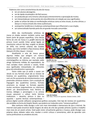 APOSTILA DE ARTES VISUAIS – Prof. Garcia Junior – www.imagetica.net/blog 
Podemos citar como características da arte de massa: 
 ter um alcance abrangente; 
 ser de rápida visualização e de fácil acesso; 
 ser produzida por uma minoria cultural para entretenimento e apreciação de muitos; 
 ser interpretada por vários pontos de vista diferentes em relação aos seus significados; 
 poder se utilizar de todas as manifestações artísticas como as artes visuais, as artes cênicas, a dança e a música através dos meios audiovisuais; 
 acompanhar tendências e mudanças contemporâneas que influenciam a sua criação; 
 ser comercializada fazendo parte de um grande mercado consumidor. 
Além das manifestações artísticas de massa já citadas existem também outras que fazem parte de grupos específicos. Uma dessas forma de arte de massa é o graffiti (técnica de pintura mural usando tintas spray) ligada ao movimento cultural Hip Hop, surgido na década de 1970, nos centros urbanos dos Estados Unidos, que inclui também o Rap (música), Break (dança) e DJ (Disc Jóquei – música). 
Atualmente a arte de massa possui algumas mídias que atingem um número impressionante de pessoas. Uma produção cinematográfica ou televisa, por exemplo, pode atingir facilmente milhões de espectadores, do mais variados níveis culturais e sociais, tendo seus significados interpretados em diferentes graus de entendimento e apreciação. 
Outra mídia que já existe a quase um século no seu formato atual são as revistas de histórias em quadrinhos, originalmente feitas com um fim puramente de entretenimento e sem pretensões artísticas maiores. Com a evolução da linguagem dos quadrinhos (comics, formato americano ou mangá, no formato japonês) muitos escritores (argumentistas ou roteiristas) deram um direcionamento mais literário às tramas, diálogos e personagens e os artistas visuais passaram a utilizar tanto técnicas tradicionais – desenho, pintura à óleo ou aquarela – quanto técnicas contemporâneas – pintura digital usando softwares (programas) gráficos avançados. Este tipo de revistas em quadrinhos são vendidos na forma de Graphic Novels, que poderia ser traduzido como “romances gráficos”. 
Mas nenhuma mídia divulga a arte com mais intensidade e democracia do que a internet. Na Internet você pode encontrar desde imagens de obras de arte dos grandes pintores quanto o trabalho mais novo de um jovem artista. Você pode visitar virtualmente galerias e museus, pode divulgar suas próprias obras, debater sobre arte, receber e emitir críticas e comentários, além de aprender com outros profissionais ou amadores da arte. 
Liga da Justiça. 
Alex Ross. Pintura em aquarela. Estados Unidos. 2003 
Graffiti de rua. 
Bryan Andersen. Inglaterra. 2001. 
 