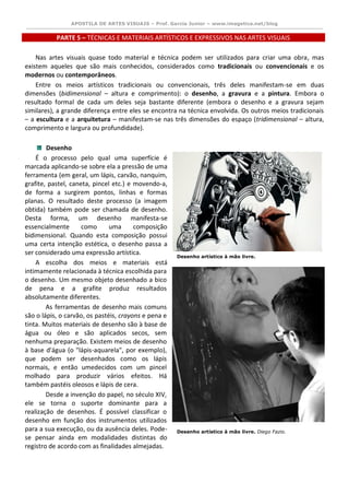 APOSTILA DE ARTES VISUAIS – Prof. Garcia Junior – www.imagetica.net/blog 
PARTE 5 – TÉCNICAS E MATERIAIS ARTÍSTICOS E EXPRESSIVOS NAS ARTES VISUAIS 
Nas artes visuais quase todo material e técnica podem ser utilizados para criar uma obra, mas existem aqueles que são mais conhecidos, considerados como tradicionais ou convencionais e os modernos ou contemporâneos. Entre os meios artísticos tradicionais ou convencionais, três deles manifestam-se em duas dimensões (bidimensional – altura e comprimento): o desenho, a gravura e a pintura. Embora o resultado formal de cada um deles seja bastante diferente (embora o desenho e a gravura sejam similares), a grande diferença entre eles se encontra na técnica envolvida. Os outros meios tradicionais – a escultura e a arquitetura – manifestam-se nas três dimensões do espaço (tridimensional – altura, comprimento e largura ou profundidade). 
Desenho É o processo pelo qual uma superfície é marcada aplicando-se sobre ela a pressão de uma ferramenta (em geral, um lápis, carvão, nanquim, grafite, pastel, caneta, pincel etc.) e movendo-a, de forma a surgirem pontos, linhas e formas planas. O resultado deste processo (a imagem obtida) também pode ser chamada de desenho. Desta forma, um desenho manifesta-se essencialmente como uma composição bidimensional. Quando esta composição possui uma certa intenção estética, o desenho passa a ser considerado uma expressão artística. A escolha dos meios e materiais está intimamente relacionada à técnica escolhida para o desenho. Um mesmo objeto desenhado a bico de pena e a grafite produz resultados absolutamente diferentes. As ferramentas de desenho mais comuns são o lápis, o carvão, os pastéis, crayons e pena e tinta. Muitos materiais de desenho são à base de água ou óleo e são aplicados secos, sem nenhuma preparação. Existem meios de desenho à base d'água (o "lápis-aquarela", por exemplo), que podem ser desenhados como os lápis normais, e então umedecidos com um pincel molhado para produzir vários efeitos. Há também pastéis oleosos e lápis de cera. Desde a invenção do papel, no século XIV, ele se torna o suporte dominante para a realização de desenhos. É possível classificar o desenho em função dos instrumentos utilizados para a sua execução, ou da ausência deles. Pode- se pensar ainda em modalidades distintas do registro de acordo com as finalidades almejadas. 
Desenho artístico à mão livre. 
Desenho artístico à mão livre. Diego Fazio. 
 