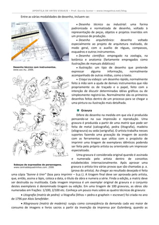 APOSTILA DE ARTES VISUAIS – Prof. Garcia Junior – www.imagetica.net/blog 
Entre as várias modalidades de desenho, incluem-se: 
 Desenho técnico ou industrial: uma forma padronizada e normatizada de desenho, voltado à representação de peças, objetos e projetos inseridos em um processo de produção. 
 Desenho arquitetônico: desenho voltado especialmente ao projeto de arquitetura realizado, de modo geral, com o auxílio de réguas, compassos, esquadros e outros instrumentos. 
 Desenho científico: empregado na zoologia, na botânica e anatomia (fartamente empregados como 
ilustrações de manuais didáticos) 
 Ilustração: um tipo de desenho que pretende expressar alguma informação, normalmente 
acompanhado de outras mídias, como o texto. 
 Croqui ou esboço: um desenho rápido, normalmente feito à mão sem a ajuda de demais instrumentos que não propriamente os de traçado e o papel, feito com a intenção de discutir determinadas idéias gráficas ou de simplesmente registrá-las. Normalmente são os primeiros desenhos feitos dentro de um processo para se chegar a uma pintura ou ilustração mais detalhada. 
Gravura Difere do desenho na medida em que ela é produzida pensando-se na sua impressão e reprodução. Uma gravura é produzida a partir de uma matriz que pode ser feita de metal (calcografia), pedra (litografia), madeira (xilogravura) ou seda (serigrafia). O artista trabalha nesses suportes fazendo uma gravação da imagem de acordo com as ferramentas que utiliza com o propósito de imprimir uma tiragem de exemplares idênticos podendo ser feita pelo próprio artista ou orientando um impressor especializado. Uma gravura é considerada original quando é assinada e numerada pelo artista dentro de conceitos estabelecidos internacionalmente. Após aprovar uma gravura o artista tira várias provas que são chamadas p. a. (prova do artista). Ao chegar ao resultado desejado é feita uma cópia "bonne à tirer" (boa para imprimir – b.p.i.). A tiragem final deve ser aprovada pelo artista, que, então, assina a lápis, coloca a data, o título da obra e numera a série. Finda a edição, a matriz deve ser destruída ou inutilizada. Cada imagem impressa é um exemplar original de gravura e o conjunto destes exemplares é denominado tiragem ou edição. Em uma tiragem de 100 gravuras, as obras são numeradas em frações: 1/100, 2/100 etc. Conheça um pouco mais sobre as quatro técnicas de gravura:  Litografia (matriz de pedra): a litografia (lithos = pedra e graphein = escrever) foi criada no ano de 1796 por Alois Senefelder.  Xilogravura (matriz de madeira): surgiu como conseqüência da demanda cada vez maior de consumo de imagens e livros sacros a partir da invenção da imprensa por Gutenberg, quando as 
Desenho técnico com instrumentos. 
www.sxc.hu. 2006. 
Esboços de expressões de personagens. 
www.centraldequadrinhos.com. 2006 
 