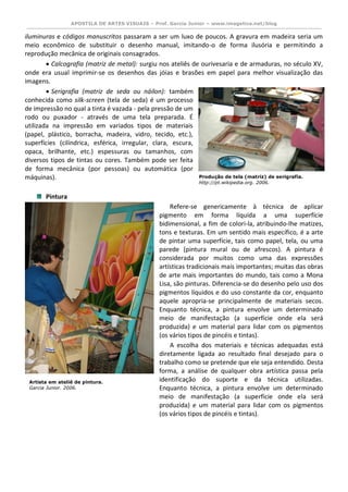 APOSTILA DE ARTES VISUAIS – Prof. Garcia Junior – www.imagetica.net/blog 
iluminuras e códigos manuscritos passaram a ser um luxo de poucos. A gravura em madeira seria um meio econômico de substituir o desenho manual, imitando-o de forma ilusória e permitindo a reprodução mecânica de originais consagrados.  Calcografia (matriz de metal): surgiu nos ateliês de ourivesaria e de armaduras, no século XV, onde era usual imprimir-se os desenhos das jóias e brasões em papel para melhor visualização das imagens.  Serigrafia (matriz de seda ou náilon): também conhecida como silk-screen (tela de seda) é um processo de impressão no qual a tinta é vazada - pela pressão de um rodo ou puxador - através de uma tela preparada. É utilizada na impressão em variados tipos de materiais (papel, plástico, borracha, madeira, vidro, tecido, etc.), superfícies (cilíndrica, esférica, irregular, clara, escura, opaca, brilhante, etc.) espessuras ou tamanhos, com diversos tipos de tintas ou cores. Também pode ser feita de forma mecânica (por pessoas) ou automática (por máquinas). 
Pintura Refere-se genericamente à técnica de aplicar pigmento em forma líquida a uma superfície bidimensional, a fim de colori-la, atribuindo-lhe matizes, tons e texturas. Em um sentido mais específico, é a arte de pintar uma superfície, tais como papel, tela, ou uma parede (pintura mural ou de afrescos). A pintura é considerada por muitos como uma das expressões artísticas tradicionais mais importantes; muitas das obras de arte mais importantes do mundo, tais como a Mona Lisa, são pinturas. Diferencia-se do desenho pelo uso dos pigmentos líquidos e do uso constante da cor, enquanto aquele apropria-se principalmente de materiais secos. Enquanto técnica, a pintura envolve um determinado meio de manifestação (a superfície onde ela será produzida) e um material para lidar com os pigmentos (os vários tipos de pincéis e tintas). A escolha dos materiais e técnicas adequadas está diretamente ligada ao resultado final desejado para o trabalho como se pretende que ele seja entendido. Desta forma, a análise de qualquer obra artística passa pela identificação do suporte e da técnica utilizadas. Enquanto técnica, a pintura envolve um determinado meio de manifestação (a superfície onde ela será produzida) e um material para lidar com os pigmentos (os vários tipos de pincéis e tintas). 
Produção de tela (matriz) de serigrafia. 
http://pt.wikipedia.org. 2006. 
Artista em ateliê de pintura. 
Garcia Junior. 2006. 
 