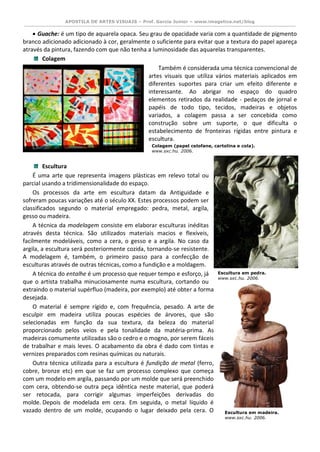 APOSTILA DE ARTES VISUAIS – Prof. Garcia Junior – www.imagetica.net/blog 
 Guache: é um tipo de aquarela opaca. Seu grau de opacidade varia com a quantidade de pigmento branco adicionado adicionado à cor, geralmente o suficiente para evitar que a textura do papel apareça através da pintura, fazendo com que não tenha a luminosidade das aquarelas transparentes. 
Colagem Também é considerada uma técnica convencional de artes visuais que utiliza vários materiais aplicados em diferentes suportes para criar um efeito diferente e interessante. Ao abrigar no espaço do quadro elementos retirados da realidade - pedaços de jornal e papéis de todo tipo, tecidos, madeiras e objetos variados, a colagem passa a ser concebida como construção sobre um suporte, o que dificulta o estabelecimento de fronteiras rígidas entre pintura e escultura. 
Escultura É uma arte que representa imagens plásticas em relevo total ou parcial usando a tridimensionalidade do espaço. Os processos da arte em escultura datam da Antiguidade e sofreram poucas variações até o século XX. Estes processos podem ser classificados segundo o material empregado: pedra, metal, argila, gesso ou madeira. A técnica da modelagem consiste em elaborar esculturas inéditas através desta técnica. São utilizados materiais macios e flexíveis, facilmente modeláveis, como a cera, o gesso e a argila. No caso da argila, a escultura será posteriormente cozida, tornando-se resistente. A modelagem é, também, o primeiro passo para a confecção de esculturas através de outras técnicas, como a fundição e a moldagem. A técnica do entalhe é um processo que requer tempo e esforço, já que o artista trabalha minuciosamente numa escultura, cortando ou extraindo o material supérfluo (madeira, por exemplo) até obter a forma desejada. O material é sempre rígido e, com frequência, pesado. A arte de esculpir em madeira utiliza poucas espécies de árvores, que são selecionadas em função da sua textura, da beleza do material proporcionado pelos veios e pela tonalidade da matéria-prima. As madeiras comumente utilizadas são o cedro e o mogno, por serem fáceis de trabalhar e mais leves. O acabamento da obra é dado com tintas e vernizes preparados com resinas químicas ou naturais. Outra técnica utilizada para a escultura é fundição de metal (ferro, cobre, bronze etc) em que se faz um processo complexo que começa com um modelo em argila, passando por um molde que será preenchido com cera, obtendo-se outra peça idêntica neste material, que poderá ser retocada, para corrigir algumas imperfeições derivadas do molde. Depois de modelada em cera. Em seguida, o metal líquido é vazado dentro de um molde, ocupando o lugar deixado pela cera. O 
Colagem (papel celofane, cartolina e cola). 
www.sxc.hu. 2006. 
Escultura em pedra. 
www.sxc.hu. 2006. 
Escultura em madeira. 
www.sxc.hu. 2006. 
 