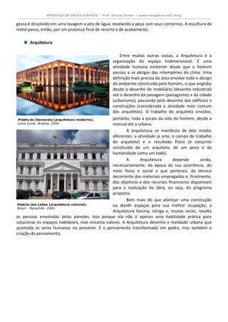 APOSTILA DE ARTES VISUAIS – Prof. Garcia Junior – www.imagetica.net/blog 
gesso é dissolvido em uma lavagem a jato de água, revelando a peça com seus contornos. A escultura de metal passa, então, por um processo final de recorte e de acabamento. 
Arquitetura Entre muitas outras coisas, a Arquitetura é a organização do espaço tridimensional. É uma atividade humana existente desde que o homem passou a se abrigar das intempéries do clima. Uma definição mais precisa da área envolve todo o design do ambiente construído pelo homem, o que engloba desde o desenho de mobiliário (desenho industrial) até o desenho da paisagem (paisagismo) e da cidade (urbanismo), passando pelo desenho dos edifícios e construções (considerada a atividade mais comum dos arquitetos). O trabalho do arquiteto envolve, portanto, toda a escala da vida do homem, desde a manual até a urbana. A arquitetura se manifesta de dois modos diferentes: a atividade (a arte, o campo de trabalho do arquiteto) e o resultado físico (o conjunto construído de um arquiteto, de um povo e da humanidade como um todo). A Arquitetura depende ainda, necessariamente, da época da sua ocorrência, do meio físico e social a que pertence, da técnica decorrente dos materiais empregados e, finalmente, dos objetivos e dos recursos financeiros disponíveis para a realização da obra, ou seja, do programa proposto. Bem mais do que planejar uma construção ou dividir espaços para sua melhor ocupação, a Arquitetura fascina, intriga e, muitas vezes, revolta as pessoas envolvidas pelas paredes. Isso porque ela não é apenas uma habilidade prática para solucionar os espaços habitáveis, mas encarna valores. A Arquitetura desenha a realidade urbana que acomoda os seres humanos no presente. É o pensamento transformado em pedra, mas também a criação do pensamento. 
Prédio do Itamaraty (arquitetura moderna). 
Lúcia Costa. Brasília. 2006. 
Palácio dos Leões (arquitetura colonial). 
Brasil - Maranhão. 2006. 
 