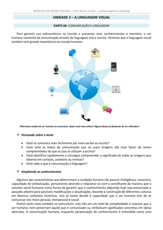 APOSTILA DE ARTES VISUAIS – Prof. Garcia Junior – www.imagetica.net/blog 
UNIDADE 2 – A LINGUAGEM VISUAL 
PARTE 06: COMUNICAÇÃO E LINGUAGEM 
Para garantir sua sobrevivência no mundo e preservar seus conhecimentos e memória, o ser humano necessita da comunicação através da linguagem oral e escrita. Veremos que a linguagem visual também tem grande importância no mundo humano. 
Pensando sobre o tema 
 Você se comunica mais facilmente por meio verbal ou escrito? 
 Você acha os meios de comunicação que só usam imagens são mais fáceis de serem compreendidos do que os que só utilizam a escrita? 
 Você identifica rapidamente e consegue compreender o significado de todas as imagens que observa em cartazes, outdoors ou revistas? 
 Você sabe o que é comunicação e linguagem? 
Ampliando os conhecimentos 
Algumas das características que determinam a condição humana são possuir inteligência, raciocínio, capacidade de simbolização, pensamento abstrato e relacionar-se com o semelhante de maneira que o convívio social funcione como forma de garantir que o conhecimento adquirido hoje seja preservado e passado adiante para possíveis modificações e atualizações, levando à construção de diferentes culturas em diversos contextos históricos. Isto só existe devido à capacidade que o ser humano tem de se comunicar nos níveis pessoal, interpessoal e social. 
Outros seres vivos também se comunicam, mas não em um nível de complexidade e nuances que o ser humano, nem preservam aquilo que é comunicado ou simbolizam significados concretos em ideias abstratas. A comunicação humana, enquanto perpetuação do conhecimento é entendida como uma 
Diferentes modos do ser humano se comunicar. Quais você mais utiliza? Alguns desses já deixaram de ser utilizados?  