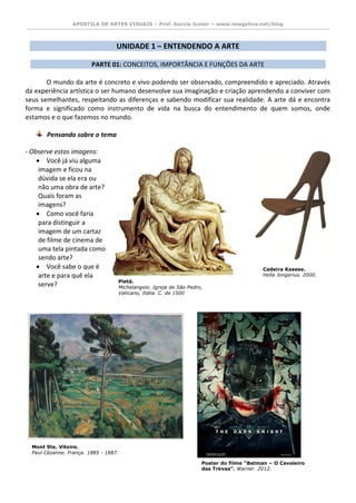 APOSTILA DE ARTES VISUAIS – Prof. Garcia Junior – www.imagetica.net/blog 
UNIDADE 1 – ENTENDENDO A ARTE 
PARTE 01: CONCEITOS, IMPORTÂNCIA E FUNÇÕES DA ARTE 
O mundo da arte é concreto e vivo podendo ser observado, compreendido e apreciado. Através da experiência artística o ser humano desenvolve sua imaginação e criação aprendendo a conviver com seus semelhantes, respeitando as diferenças e sabendo modificar sua realidade. A arte dá e encontra forma e significado como instrumento de vida na busca do entendimento de quem somos, onde estamos e o que fazemos no mundo. 
Pensando sobre o tema 
- Observe estas imagens: 
 Você já viu alguma imagem e ficou na dúvida se ela era ou não uma obra de arte? Quais foram as imagens? 
 Como você faria para distinguir a imagem de um cartaz de filme de cinema de uma tela pintada como sendo arte? 
 Você sabe o que é arte e para quê ela 
serve? 
Pietá. 
Michelangelo. Igreja de São Pedro, Vaticano, Itália. C. de 1500 
Cadeira Kasese. 
Hella Jongerius. 2000. 
Mont Ste. Vitoire. 
Paul Cézanne. França. 1885 - 1887. 
Poster do filme “Batman – O Cavaleiro das Trevas”. Warner. 2012.  