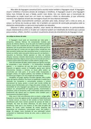 APOSTILA DE ARTES VISUAIS – Prof. Garcia Junior – www.imagetica.net/blog 
Mas além da linguagem conceitual (oral e escrita) existe também a linguagem visual. A linguagem visual é simbólica e funciona através de analogias e metáforas. A linguagem visual é uma linguagem talvez mais limitada do que a falada, porém mais direta. Isto nos mostra que a transmissão de informações no modo visual tem um maior no impacto e efeito no observador, já que utilizamos maneiras mais objetivas através das mensagens visuais em seus diversos exemplos. 
Ver significa essencialmente conhecer, perceber pela visão, alcançar com a vista os seres, as coisas e as formas do mundo ao redor. Ver é também um exercício de construção perceptiva onde os elementos selecionados e o percurso visual podem ser educados. 
Observar é olhar, pesquisar, detalhar, estar atento de diferentes maneiras às particularidades visuais relacionando-as entre si. O saber ver e observar podem ser trabalhados de maneira que a pessoa possa analisar, refletir, interferir e produzir visualmente através do entendimento da linguagem visual. 
Um código ao alcance de todos A linguagem visual pode ser encontrada por toda parte — aeroportos, rodovias, fábricas. De compreensão imediata para pessoas de idiomas diversos, ela já faz parte da moderna paisagem urbana. A placa com o desenho de um avião indica o caminho para o aeroporto; com um prato entre uma faca e um garfo alerta que há um restaurante logo ali; o cartaz com um cigarro aceso, cortado por uma faixa vermelha, lembra que não é permitido fumar; o contorno de um homem ou mulher sobre uma porta informa que ali é um banheiro — masculino ou feminino; flechas apontam as mãos do trânsito; silhuetas humanas imitando determinados movimentos simbolizam atividades esportivas; degraus avisam que há uma escada por perto; e a clássica caveira sobre duas tíbias cruzadas adverte: perigo à vista. Estes são exemplos de glifos, palavra grega que significa inscrição. Se comparados a seus ancestrais — os aristocráticos hieróglifos egípcios —, os modernos até que são sinais muito corriqueiros. Enquanto os egípcios usavam os hieróglifos apenas para adornar monumentos, templos e túmulos, os atuais glifos podem ser encontrados por toda parte. A tal ponto estão incorporados à paisagem urbana, em lugares públicos, mas também em fábricas e escritórios que chegam a ser uma imagem de modernidade. Hieróglifos, em grego, significa inscrições sagradas. Mas os glifos atuais são apenas utilitários. Eles foram se espalhando à medida que a revolução nos transportes e comunicações produziu o turismo internacional de massa, pondo a circular pelo mundo milhões de pessoas pouco familiarizadas com a língua dos países visitados. Daí a necessidade de uma linguagem que pudesse ser compreendida por qualquer um, principalmente em lugares grandes, movimentados e complexos, como os aeroportos, onde a informação rápida e precisa é fundamental não apenas para os viajantes como também para o funcionamento do próprio sistema. Aliás, essa é mais uma diferença entre os atuais e antigos glifos. Enquanto os sinais dos egípcios eram de propósito indecifráveis para os mortais comuns, os atuais só têm sentido se forem facilmente identificáveis pelo maior número possível de pessoas de todas as condições. No meio de tantas diferenças, há pelo menos uma semelhança. Cada qual à sua maneira, os dois tipos de glifos são bonitos. Os atuais, como resultado de muitas pesquisas dos especialistas em arquitetura, comunicação visual, arte gráfica e design. Os antigos, como resultado de uma valorização cultural comparável às tradicionais formas de arte, como a pintura ou a escultura. Adaptado de: Superinteressante, ed. 004, p. 64-67. 
Hieróglifos em baixo relevo – sistema de escrita do Egito Antigo. 
Diversos tipos de sinalização.  