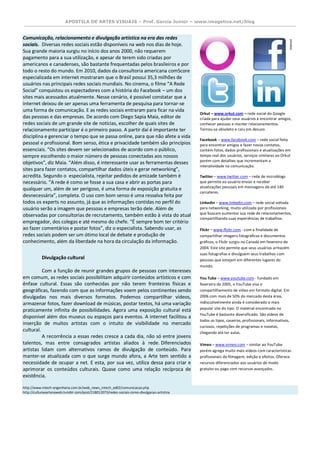 APOSTILA DE ARTES VISUAIS – Prof. Garcia Junior – www.imagetica.net/blog 
Comunicação, relacionamento e divulgação artística na era das redes sociais. Diversas redes sociais estão disponíveis na web nos dias de hoje. Sua grande maioria surgiu no início dos anos 2000, não requerem pagamento para a sua utilização, e apesar de terem sido criadas por americanos e canadenses, são bastante frequentadas pelos brasileiros e por todo o resto do mundo. Em 2010, dados da consultoria americana comScore especializada em internet mostraram que o Brasil possui 35,3 milhões de usuários nas principais redes sociais mundiais. No cinema, o filme “A Rede Social” conquistou os espectadores com a história do Facebook – um dos sites mais acessados atualmente. Nesse cenário, é possível constatar que a internet deixou de ser apenas uma ferramenta de pesquisa para tornar-se uma forma de comunicação. E as redes sociais entraram para ficar na vida das pessoas e das empresas. De acordo com Diego Sapia Maia, editor de redes sociais de um grande site de notícias, escolher de quais sites de relacionamento participar é o primeiro passo. A partir daí é importante ter disciplina e gerenciar o tempo que se passa online, para que não afete a vida pessoal e profissional. Bom senso, ética e privacidade também são princípios essenciais. “Os sites devem ser selecionados de acordo com o público, sempre escolhendo o maior número de pessoas conectadas aos nossos objetivos”, diz Maia. “Além disso, é interessante usar as ferramentas desses sites para fazer contatos, compartilhar dados úteis e gerar networking”, acredita. Segundo o especialista, rejeitar pedidos de amizade também é necessário. “A rede é como se fosse a sua casa e abrir as portas para qualquer um, além de ser perigoso, é uma forma de exposição gratuita e desnecessária”, completa. O uso com bom senso é uma ressalva feita por todos os experts no assunto, já que as informações contidas no perfil do usuário serão a imagem que pessoas e empresas terão dele. Além de observadas por consultorias de recrutamento, também estão à vista do atual empregador, dos colegas e até mesmo do chefe. “É sempre bom ter critério ao fazer comentários e postar fotos”, diz o especialista. Sabendo usar, as redes sociais podem ser um ótimo local de debate e produção de conhecimento, além da liberdade na hora da circulação da informação. Divulgação cultural Com a função de reunir grandes grupos de pessoas com interesses em comum, as redes sociais possibilitam adquirir conteúdos artísticos e com ênfase cultural. Essas são conhecidas por não terem fronteiras físicas e geográficas, fazendo com que as informações voem pelos continentes sendo divulgadas nos mais diversos formatos. Podemos compartilhar vídeos, armazenar fotos, fazer download de músicas, postar textos, há uma variação praticamente infinita de possibilidades. Agora uma exposição cultural está disponível além dos museus ou espaços para eventos. A internet facilitou a inserção de muitos artistas com o intuito de visibilidade no mercado cultural. A recorrência a essas redes cresce a cada dia, não só entre jovens talentos, mas entre consagrados artistas aliados à rede. Diferenciados artistas lidam com alternativos ramos de divulgação de conteúdo. Para manter-se atualizada com o que surge mundo afora, a Arte tem sentido a necessidade de ocupar a net. E esta, por sua vez, utiliza dessa para criar e aprimorar os conteúdos culturais. Quase como uma relação recíproca de existência. http://www.intech-engenharia.com.br/web_news_intech_ed02/comunicacao.php http://culturaeartenaweb.tumblr.com/post/218012073/redes-sociais-como-divulgacao-artistica 
Orkut – www.orkut.com – rede social do Google criada para ajudar seus usuários a encontrar amigos, conhecer pessoas e manter relacionamentos. Tornou-se obsoleto e caiu em desuso. 
Facebook – www.facebook.com – rede social feita para encontrar amigos e fazer novos contatos, contém fotos, dados profissionais e atualizações em tempo real dos usuários, serviços similares ao Orkut porém com detalhes que incrementam a interatividade na comunicação. 
Twitter – www.twitter.com – rede de microblogs que permite ao usuário enviar e receber atualizações pessoais em mensagens de até 140 carcateres. 
Linkedin – www.linkedin.com – rede social voltada para networking, muito utilizada por profissionais que buscam aumentar sua rede de relacionamentos, compartilhando suas experiências de trabalhos. 
Flickr – www.flickr.com - com a finalidade de compartilhar imagens fotográficas e documentos gráficos, o Flickr surgiu no Canadá em fevereiro de 2004. Este site permite que seus usuários armazém suas fotografias e divulguem seus trabalhos com pessoas que estejam em diferentes lugares do mundo. You Tube – www.youtube.com - fundado em fevereiro de 2005, o YouTube visa o compartilhamento de vídeo em formato digital. Em 2006 com mais de 50% do mercado desta área, indiscutivelmente ainda é considerado o mais popular site do tipo. O material encontrado no YouTube é bastante diversificado. São vídeos de todos os tipos, caseiros, profissionais, informativos, curiosos, repetições de programas e novelas, chegando até ter aulas. Vimeo – www.vimeo.com – similar ao YouTube porém agrega muito mais vídeos com características profissionais de filmagem, edição e efeitos. Oferece recursos diferenciados aos usuários de modo gratuito ou pago com recursos avançados.  