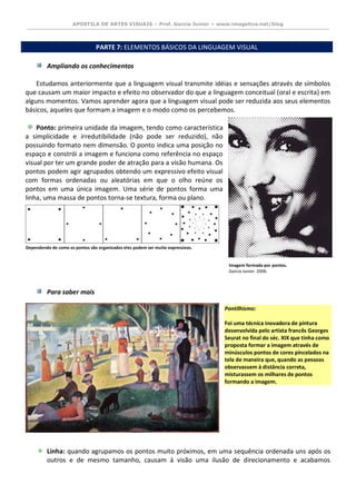 APOSTILA DE ARTES VISUAIS – Prof. Garcia Junior – www.imagetica.net/blog 
PARTE 7: ELEMENTOS BÁSICOS DA LINGUAGEM VISUAL 
Ampliando os conhecimentos 
Estudamos anteriormente que a linguagem visual transmite idéias e sensações através de símbolos que causam um maior impacto e efeito no observador do que a linguagem conceitual (oral e escrita) em alguns momentos. Vamos aprender agora que a linguagem visual pode ser reduzida aos seus elementos básicos, aqueles que formam a imagem e o modo como os percebemos. 
Ponto: primeira unidade da imagem, tendo como característica a simplicidade e irredutibilidade (não pode ser reduzido), não possuindo formato nem dimensão. O ponto indica uma posição no espaço e constrói a imagem e funciona como referência no espaço visual por ter um grande poder de atração para a visão humana. Os pontos podem agir agrupados obtendo um expressivo efeito visual com formas ordenadas ou aleatórias em que o olho reúne os pontos em uma única imagem. Uma série de pontos forma uma linha, uma massa de pontos torna-se textura, forma ou plano. 
Para saber mais 
Pontilhismo: Foi uma técnica inovadora de pintura desenvolvida pelo artista francês Georges Seurat no final do séc. XIX que tinha como proposta formar a imagem através de minúsculos pontos de cores pincelados na tela de maneira que, quando as pessoas observassem à distância correta, misturassem os milhares de pontos formando a imagem. 
Linha: quando agrupamos os pontos muito próximos, em uma sequência ordenada uns após os outros e de mesmo tamanho, causam à visão uma ilusão de direcionamento e acabamos 
Dependendo de como os pontos são organizados eles podem ser muito expressivos. 
Imagem formada por pontos. 
Garcia Junior. 2006.  