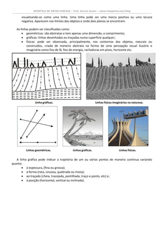 APOSTILA DE ARTES VISUAIS – Prof. Garcia Junior – www.imagetica.net/blog 
visualizando-os como uma linha. Uma linha pode ser uma marca positiva ou uma lacuna negativa. Aparecem nos limites dos objetos e onde dois planos se encontram. 
As linhas podem ser classificadas como: 
 geométricas: são abstratas e tem apenas uma dimensão, o comprimento; 
 gráficas: linhas desenhadas ou traçadas numa superfície qualquer; 
 físicas: pode ser observada, principalmente, nos contornos dos objetos, naturais ou construídos, criada de maneira abstrata na forma de uma percepção visual ilusória e imaginária como fios de lã, fios de energia, rachaduras em pisos, horizonte etc. 
A linha gráfica pode indicar a trajetória de um ou vários pontos de maneira contínua variando quanto: 
 à espessura, (fina ou grossa); 
 à forma (reta, sinuosa, quebrada ou mista); 
 ao traçado (cheia, tracejada, pontilhada, traço e ponto, etc) e; 
 à posição (horizontal, vertical ou inclinada). 
Linhas gráficas. 
Linhas físicas. 
Linhas físicas imaginárias na natureza. 
Linha gráficas. 
Linhas geométricas.  