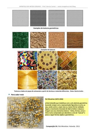 APOSTILA DE ARTES VISUAIS – Prof. Garcia Junior – www.imagetica.net/blog 
Para saber mais 
Piet Mondrian (1872-1944): artista holandês que trabalhava com a arte abstrata geométrica buscando romper com a representação figurativa na arte, ou seja, sendo contra a cópia mais ou menos fiel da realidade. Seguia o movimento chamado De Stijl (o Estilo) e reduzia a imagem aos seus elementos básicos – linhas, formas, cores e ritmo numa composição que abandona a arte do “natural” e passa a seguir formas rígidas e geométricas. 
Composição VII. Piet Mondrian. Holanda. 1913. 
Exemplos de texturas orgânicas 
Exemplos de texturas geométricas Texturas criadas em peças de artesanato a partir de técnicas e materiais diferentes. Fotos: Garcia Junior.  